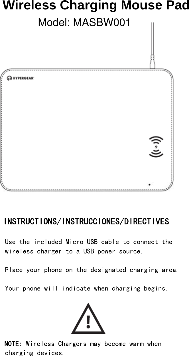 Wireless Charging Mouse Pad                INSTRUCTIONS/INSTRUCCIONES/DIRECTIVES  Use the included Micro USB cable to connect the wireless charger to a USB power source.  Place your phone on the designated charging area.  Your phone will indicate when charging begins.      NOTE: Wireless Chargers may become warm when charging devices.   Model: MASBW001