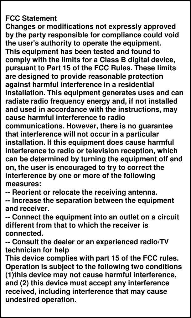 FCC StatementChanges or modifications not expressly approved by the party responsible for compliance could void the user&apos;s authority to operate the equipment.This equipment has been tested and found to comply with the limits for a Class B digital device, pursuant to Part 15 of the FCC Rules. These limits are designed to provide reasonable protection against harmful interference in a residential installation. This equipment generates uses and can radiate radio frequency energy and, if not installed and used in accordance with the instructions, may cause harmful interference to radio communications. However, there is no guarantee that interference will not occur in a particular installation. If this equipment does cause harmful interference to radio or television reception, which can be determined by turning the equipment off and on, the user is encouraged to try to correct the interference by one or more of the following measures:-- Reorient or relocate the receiving antenna.-- Increase the separation between the equipment and receiver.-- Connect the equipment into an outlet on a circuit different from that to which the receiver is connected.-- Consult the dealer or an experienced radio/TV technician for helpThis device complies with part 15 of the FCC rules. Operation is subject to the following two conditions (1)this device may not cause harmful interference, and (2) this device must accept any interference received, including interference that may cause undesired operation.