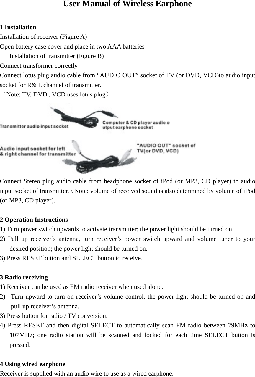 User Manual of Wireless Earphone  1 Installation Installation of receiver (Figure A) Open battery case cover and place in two AAA batteries         Installation of transmitter (Figure B) Connect transformer correctly Connect lotus plug audio cable from “AUDIO OUT” socket of TV (or DVD, VCD)to audio input socket for R&amp; L channel of transmitter.   （Note: TV, DVD , VCD uses lotus plug）   Connect Stereo plug audio cable from headphone socket of iPod (or MP3, CD player) to audio input socket of transmitter.（Note: volume of received sound is also determined by volume of iPod (or MP3, CD player).  2 Operation Instructions 1) Turn power switch upwards to activate transmitter; the power light should be turned on. 2) Pull up receiver’s antenna, turn receiver’s power switch upward and volume tuner to your desired position; the power light should be turned on.   3) Press RESET button and SELECT button to receive.  3 Radio receiving 1) Receiver can be used as FM radio receiver when used alone.   2) Turn upward to turn on receiver’s volume control, the power light should be turned on and pull up receiver’s antenna.   3) Press button for radio / TV conversion. 4) Press RESET and then digital SELECT to automatically scan FM radio between 79MHz to 107MHz; one radio station will be scanned and locked for each time SELECT button is pressed.   4 Using wired earphone Receiver is supplied with an audio wire to use as a wired earphone.                                      