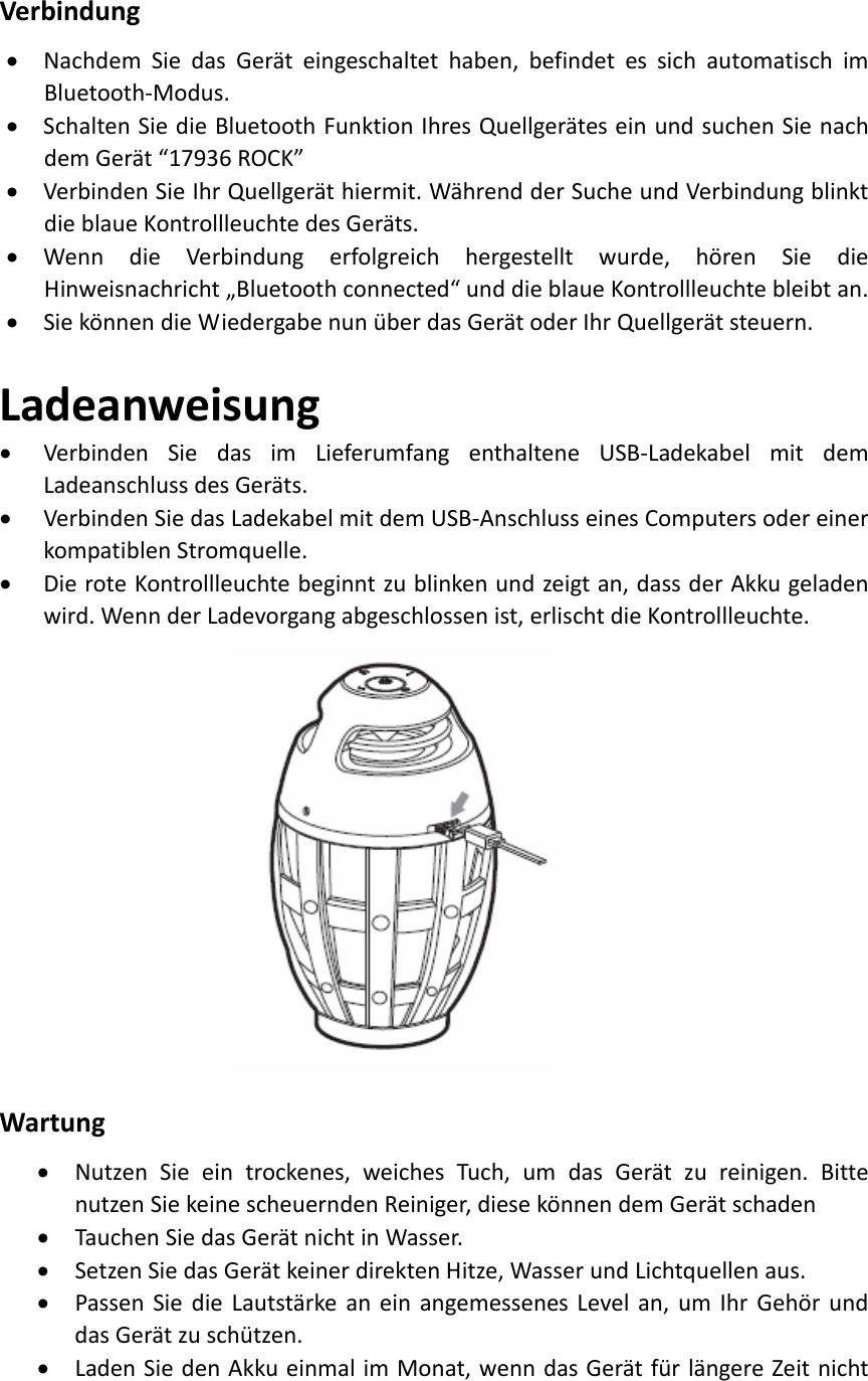 Verbindung• NachdemSiedasGeräteingeschaltethaben,befindetessichautomatischimBluetooth‐Modus.• SchaltenSiedieBluetoothFunktionIhresQuellgeräteseinundsuchenSienachdemGerät“17936ROCK”• VerbindenSieIhrQuellgeräthiermit.WährendderSucheundVerbindungblinktdieblaueKontrollleuchtedesGeräts.• WenndieVerbindungerfolgreichhergestelltwurde,hörenSiedieHinweisnachricht„Bluetoothconnected“unddieblaueKontrollleuchtebleibtan.• SiekönnendieWiedergabenunüberdasGerätoderIhrQuellgerätsteuern.Ladeanweisung• VerbindenSiedasimLieferumfangenthalteneUSB‐LadekabelmitdemLadeanschlussdesGeräts.• VerbindenSiedasLadekabelmitdemUSB‐AnschlusseinesComputersodereinerkompatiblenStromquelle.• DieroteKontrollleuchtebeginntzublinkenundzeigtan,dassderAkkugeladenwird.WennderLadevorgangabgeschlossenist,erlischtdieKontrollleuchte. Wartung• NutzenSieeintrockenes,weichesTuch,umdasGerätzureinigen.BittenutzenSiekeinescheuerndenReiniger,diesekönnendemGerätschaden• TauchenSiedasGerätnichtinWasser.• SetzenSiedasGerätkeinerdirektenHitze,WasserundLichtquellenaus.• PassenSiedieLautstärkeaneinangemessenesLevelan,umIhrGehörunddasGerätzuschützen.• LadenSiedenAkkueinmalimMonat,wenndasGerätfürlängereZeitnicht