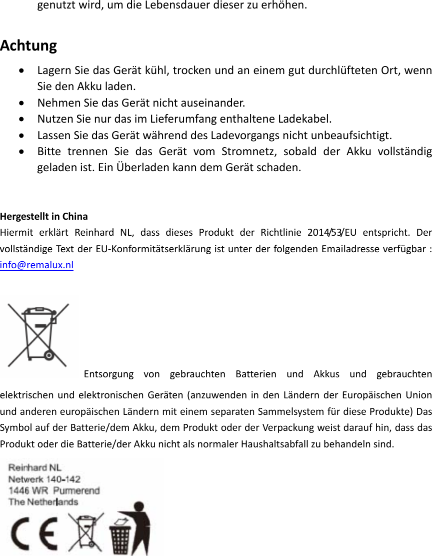 genutztwird,umdieLebensdauerdieserzuerhöhen.Achtung• LagernSiedasGerätkühl,trockenundaneinemgutdurchlüftetenOrt,wennSiedenAkkuladen.• NehmenSiedasGerätnichtauseinander.• NutzenSienurdasimLieferumfangenthalteneLadekabel.• LassenSiedasGerätwährenddesLadevorgangsnichtunbeaufsichtigt.• BittetrennenSiedasGerätvomStromnetz,sobaldderAkkuvollständiggeladenist.EinÜberladenkanndemGerätschaden.HergestelltinChinaHiermiterklärtReinhardNL,dassdiesesProduktderRichtlinie2014/53/EUentspricht.DervollständigeTextderEU‐KonformitätserklärungistunterderfolgendenEmailadresseverfügbar:info@remalux.nlEntsorgungvongebrauchtenBatterienundAkkusundgebrauchtenelektrischenundelektronischenGeräten(anzuwendenindenLändernderEuropäischenUnionundandereneuropäischenLändernmiteinemseparatenSammelsystemfürdieseProdukte)DasSymbolaufderBatterie/demAkku,demProduktoderderVerpackungweistdaraufhin,dassdasProduktoderdieBatterie/derAkkunichtalsnormalerHaushaltsabfallzubehandelnsind.