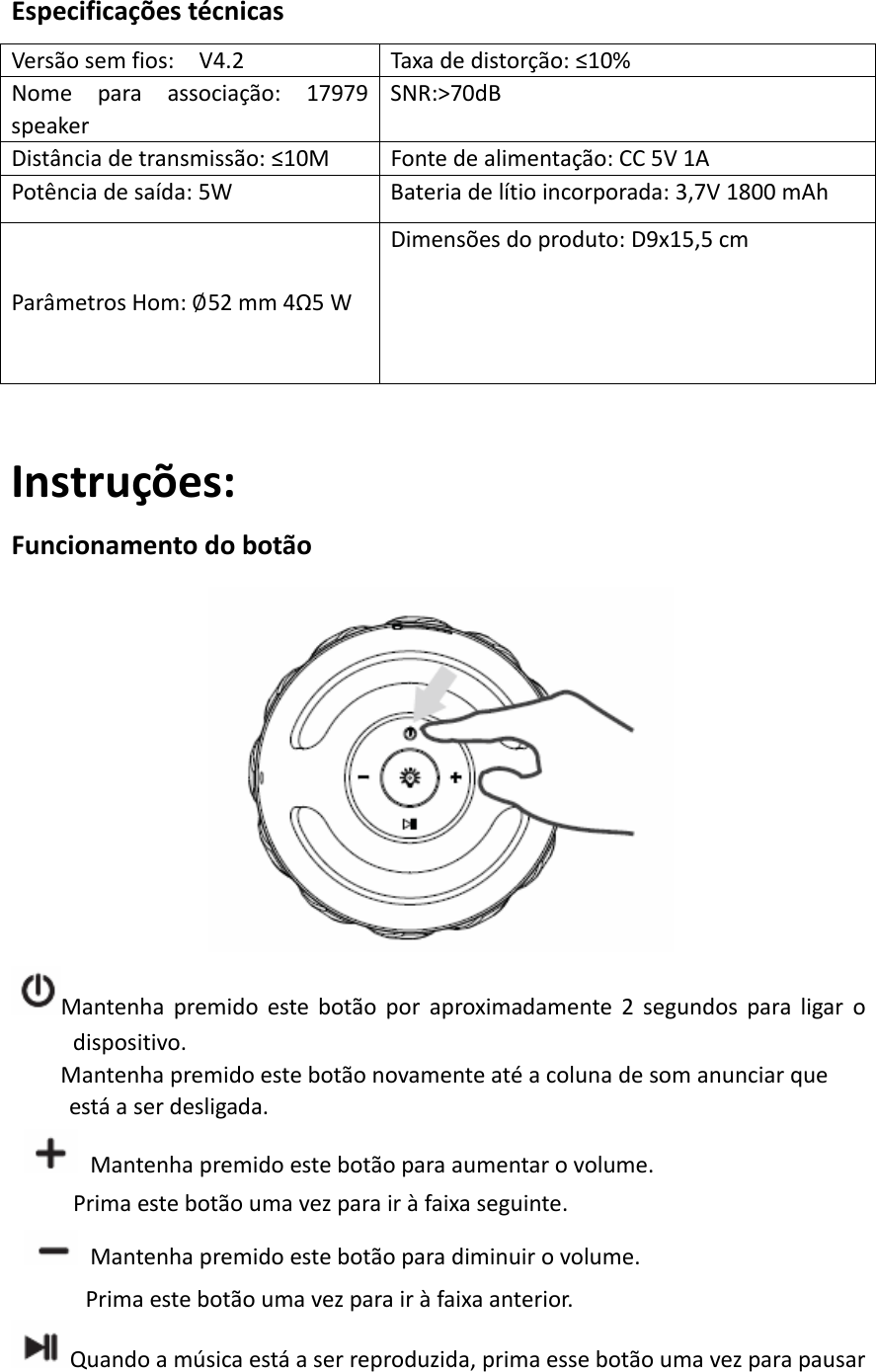 EspecificaçõestécnicasVersãosemfios:V4.2 Taxadedistorção:≤10%Nomeparaassociação:17979speakerSNR:&gt;70dBDistânciadetransmissão:≤10MFontedealimentação:CC5V1APotênciadesaída:5WBateriadelítioincorporada:3,7V1800mAhParâmetrosHom:52mm4Ω5WDimensõesdoproduto:D9x15,5cmInstruções:FuncionamentodobotãoMantenhapremidoestebotãoporaproximadamente2segundosparaligarodispositivo.Mantenhapremidoestebotãonovamenteatéacolunadesomanunciarqueestáaserdesligada.  Mantenhapremidoestebotãoparaaumentarovolume.Primaestebotãoumavezparairàfaixaseguinte.  Mantenhapremidoestebotãoparadiminuirovolume.Primaestebotãoumavezparairàfaixaanterior.Quandoamúsicaestáaserreproduzida,primaessebotãoumavezparapausar