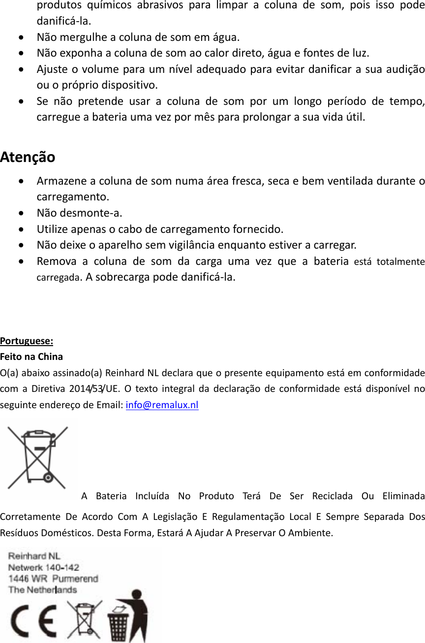 produtosquímicosabrasivosparalimparacolunadesom,poisissopodedanificá‐la.• Nãomergulheacolunadesomemágua.• Nãoexponhaacolunadesomaocalordireto,águaefontesdeluz.• Ajusteovolumeparaumníveladequadoparaevitardanificarasuaaudiçãoouoprópriodispositivo.• Senãopretendeusaracolunadesomporumlongoperíododetempo,carregueabateriaumavezpormêsparaprolongarasuavidaútil.Atenção• Armazeneacolunadesomnumaáreafresca,secaebemventiladaduranteocarregamento.• Nãodesmonte‐a.• Utilizeapenasocabodecarregamentofornecido.• Nãodeixeoaparelhosemvigilânciaenquantoestiveracarregar.• Removaacolunadesomdacargaumavezqueabateriaestátotalmentecarregada.Asobrecargapodedanificá‐la.Portuguese:FeitonaChinaO(a)abaixoassinado(a)ReinhardNLdeclaraqueopresenteequipamentoestáemconformidadecomaDiretiva2014/53/UE.OtextointegraldadeclaraçãodeconformidadeestádisponívelnoseguinteendereçodeEmail:info@remalux.nlABateriaIncluídaNoProdutoTeráDeSerRecicladaOuEliminadaCorretamenteDeAcordoComALegislaçãoERegulamentaçãoLocalESempreSeparadaDosResíduosDomésticos.DestaForma,EstaráAAjudarAPreservarOAmbiente.