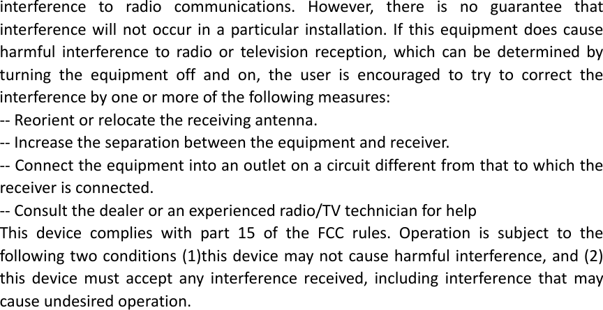 interferencetoradiocommunications.However,thereisnoguaranteethatinterferencewillnotoccurinaparticularinstallation.Ifthisequipmentdoescauseharmfulinterferencetoradioortelevisionreception,whichcanbedeterminedbyturningtheequipmentoffandon,theuserisencouragedtotrytocorrecttheinterferencebyoneormoreofthefollowingmeasures:‐‐Reorientorrelocatethereceivingantenna.‐‐Increasetheseparationbetweentheequipmentandreceiver.‐‐Connecttheequipmentintoanoutletonacircuitdifferentfromthattowhichthereceiverisconnected.‐‐Consultthedealeroranexperiencedradio/TVtechnicianforhelpThisdevicecomplieswithpart15oftheFCCrules.Operationissubjecttothefollowingtwoconditions(1)thisdevicemaynotcauseharmfulinterference,and(2)thisdevicemustacceptanyinterferencereceived,includinginterferencethatmaycauseundesiredoperation.