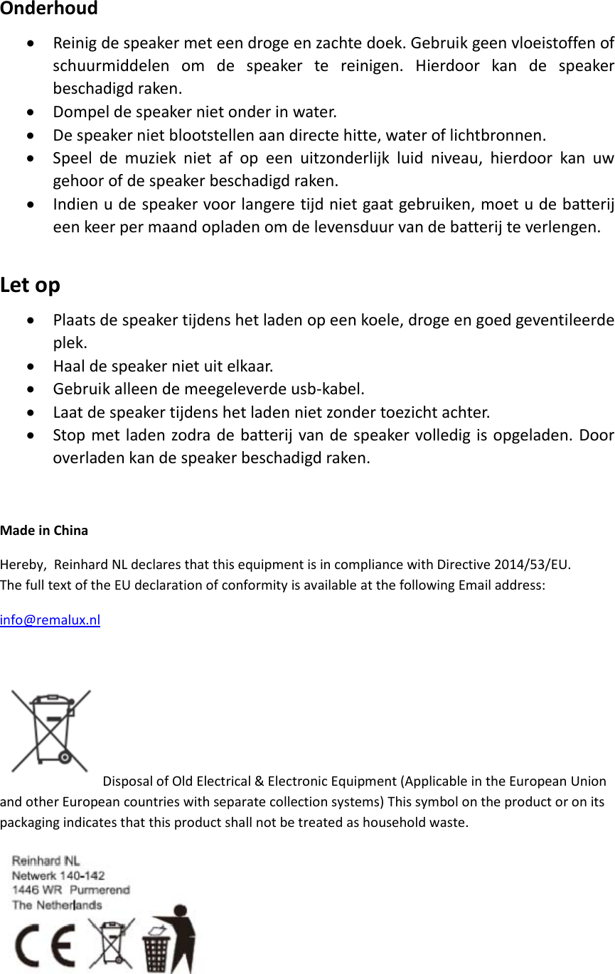 Onderhoud• Reinigdespeakermeteendrogeenzachtedoek.Gebruikgeenvloeistoffenofschuurmiddelenomdespeakertereinigen.Hierdoorkandespeakerbeschadigdraken.• Dompeldespeakernietonderinwater.• Despeakernietblootstellenaandirectehitte,wateroflichtbronnen.• Speeldemuzieknietafopeenuitzonderlijkluidniveau,hierdoorkanuwgehoorofdespeakerbeschadigdraken.• Indienudespeakervoorlangeretijdnietgaatgebruiken,moetudebatterijeenkeerpermaandopladenomdelevensduurvandebatterijteverlengen.Letop• Plaatsdespeakertijdenshetladenopeenkoele,drogeengoedgeventileerdeplek.• Haaldespeakernietuitelkaar.• Gebruikalleendemeegeleverdeusb‐kabel.• Laatdespeakertijdenshetladennietzondertoezichtachter.• Stopmetladenzodradebatterijvandespeakervolledigisopgeladen.Dooroverladenkandespeakerbeschadigdraken.MadeinChinaHereby,ReinhardNLdeclaresthatthisequipmentisincompliancewithDirective2014/53/EU.ThefulltextoftheEUdeclarationofconformityisavailableatthefollowingEmailaddress:info@remalux.nlDisposalofOldElectrical&amp;ElectronicEquipment(ApplicableintheEuropeanUnionandotherEuropeancountrieswithseparatecollectionsystems)Thissymbolontheproductoronitspackagingindicatesthatthisproductshallnotbetreatedashouseholdwaste.