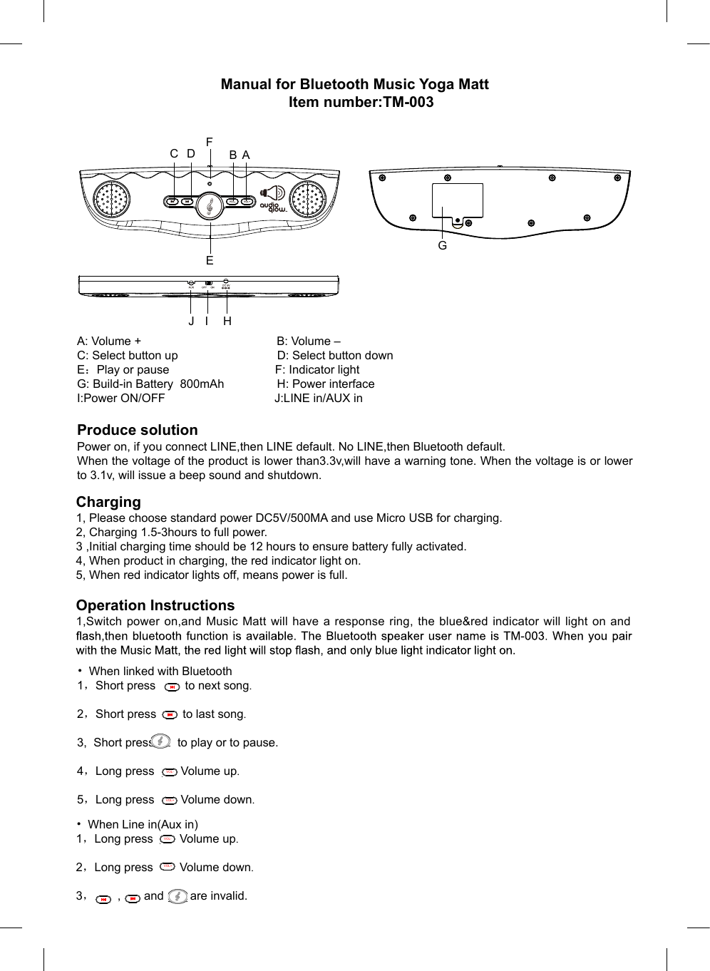 Manual for Bluetooth Music Yoga MattItem number:TM-003 A: Volume +                                         B: Volume –C: Select button up                              D: Select button downE：Play or pause                                F: Indicator lightG: Build-in Battery  800mAh                H: Power interfaceI:Power ON/OFF                                 J:LINE in/AUX in Produce solutionPower on, if you connect LINE,then LINE default. No LINE,then Bluetooth default.When the voltage of the product is lower than3.3v,will have a warning tone. When the voltage is or lower to 3.1v, will issue a beep sound and shutdown.Charging1, Please choose standard power DC5V/500MA and use Micro USB for charging.2, Charging 1.5-3hours to full power.3 ,Initial charging time should be 12 hours to ensure battery fully activated.4, When product in charging, the red indicator light on.5, When red indicator lights off, means power is full.Operation Instructions1,Switch  power  on,and Music Matt  will  have a response ring, the blue&amp;red indicator  will light on  and • When linked with Bluetooth1，Short press         to next song.2，Short press        to last song.3,  Short press       to play or to pause..   4，Long press        Volume up.5，Long press        Volume down.TM-003 丝印VOL-VOL+TM-003 丝印VOL-VOL+TM-003 丝印VOL- VOL+DC 5V OFFON AUXTM-003 丝印VOL- VOL+DC 5V OFFON AUXABC DFEGHIJ    • When Line in(Aux in)1，Long press        Volume up.2，Long press        Volume down.3，       ,       and        are invalid. VOL-VOL+VOL-VOL+TM-003 丝印VOL- VOL+TM-003 丝印VOL- VOL+