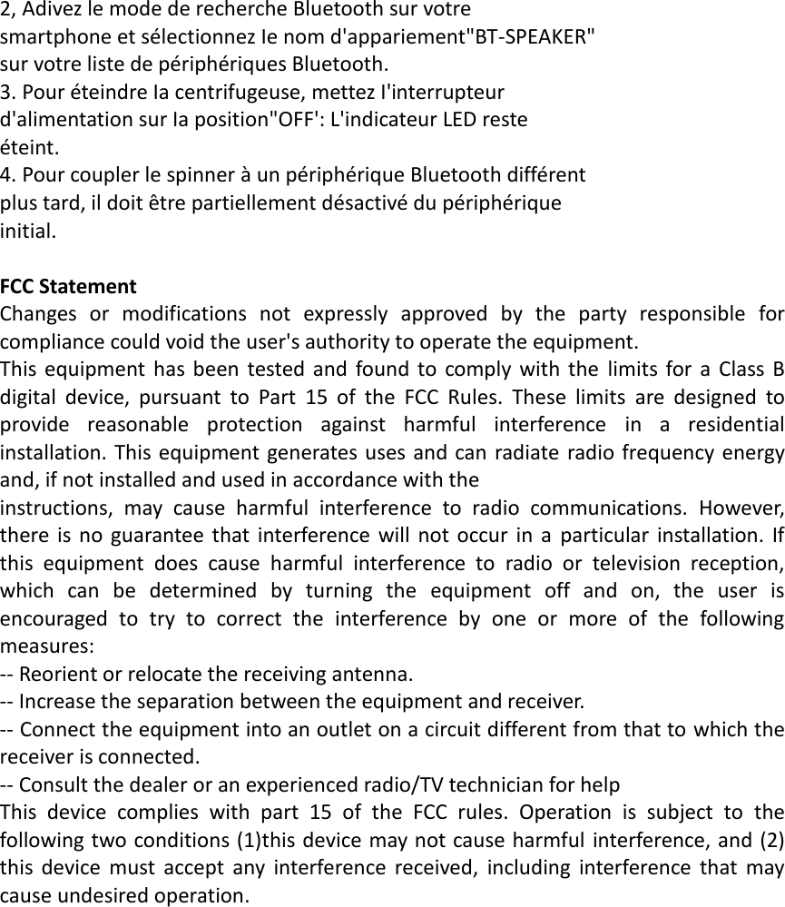2, Adivez le mode de recherche Bluetooth sur votre smartphone et sélectionnez Ie nom d&apos;appariement&quot;BT-SPEAKER&quot; sur votre liste de périphériques Bluetooth. 3. Pour éteindre Ia centrifugeuse, mettez I&apos;interrupteur d&apos;alimentation sur Ia position&quot;OFF&apos;: L&apos;indicateur LED reste éteint. 4. Pour coupler le spinner à un périphérique Bluetooth différent plus tard, il doit être partiellement désactivé du périphérique initial.  FCC Statement Changes  or  modifications  not  expressly  approved  by  the  party  responsible  for compliance could void the user&apos;s authority to operate the equipment. This  equipment has been  tested and  found  to comply with the  limits  for a  Class  B digital  device,  pursuant  to  Part  15  of  the  FCC  Rules.  These  limits  are  designed  to provide  reasonable  protection  against  harmful  interference  in  a  residential installation. This equipment generates uses and can radiate radio frequency energy and, if not installed and used in accordance with the instructions,  may  cause  harmful  interference  to  radio  communications.  However, there is  no guarantee that  interference will  not occur  in a  particular installation. If this  equipment  does  cause  harmful  interference  to  radio  or  television  reception, which  can  be  determined  by  turning  the  equipment  off  and  on,  the  user  is encouraged  to  try  to  correct  the  interference  by  one  or  more  of  the  following measures: -- Reorient or relocate the receiving antenna. -- Increase the separation between the equipment and receiver. -- Connect the equipment into an outlet on a circuit different from that to which the receiver is connected. -- Consult the dealer or an experienced radio/TV technician for help This  device  complies  with  part  15  of  the  FCC  rules.  Operation  is  subject  to  the following two conditions (1)this device may not cause harmful interference, and (2) this  device  must  accept  any  interference  received,  including  interference  that  may cause undesired operation. 