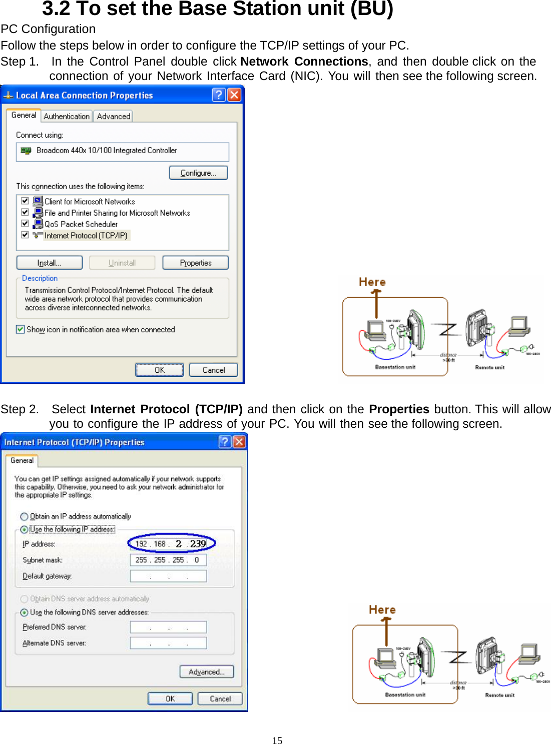  153.2 To set the Base Station unit (BU) PC Configuration Follow the steps below in order to configure the TCP/IP settings of your PC. Step 1.  In the Control Panel double click Network Connections, and then double click on the connection of your Network Interface Card (NIC). You will then see the following screen.                   Step 2.  Select Internet Protocol (TCP/IP) and then click on the Properties button. This will allow you to configure the IP address of your PC. You will then see the following screen.                   
