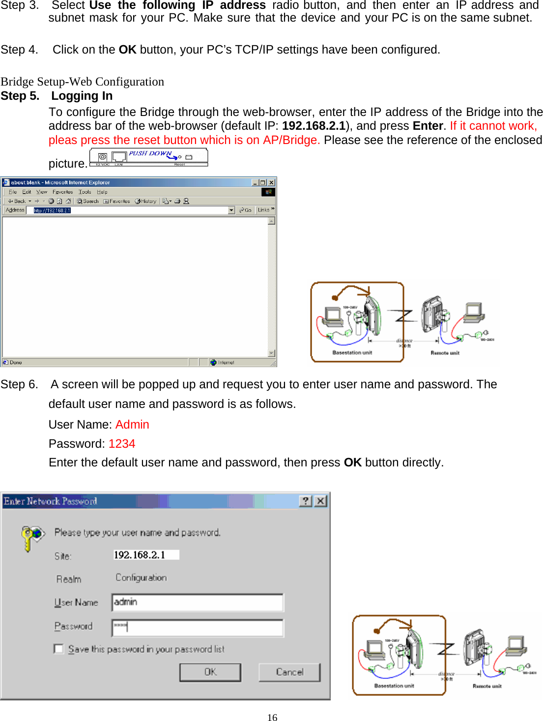 16 Step 3.  Select Use the following IP address radio button, and then enter an IP address and subnet mask for your PC. Make sure that the device and your PC is on the same subnet.  Step 4.  Click on the OK button, your PC&rsquo;s TCP/IP settings have been configured.  Bridge Setup-Web Configuration Step 5.    Logging In To configure the Bridge through the web-browser, enter the IP address of the Bridge into the address bar of the web-browser (default IP: 192.168.2.1), and press Enter. If it cannot work, pleas press the reset button which is on AP/Bridge. Please see the reference of the enclosed picture.         Step 6.   A screen will be popped up and request you to enter user name and password. The default user name and password is as follows.  User Name: Admin  Password: 1234 Enter the default user name and password, then press OK button directly.       