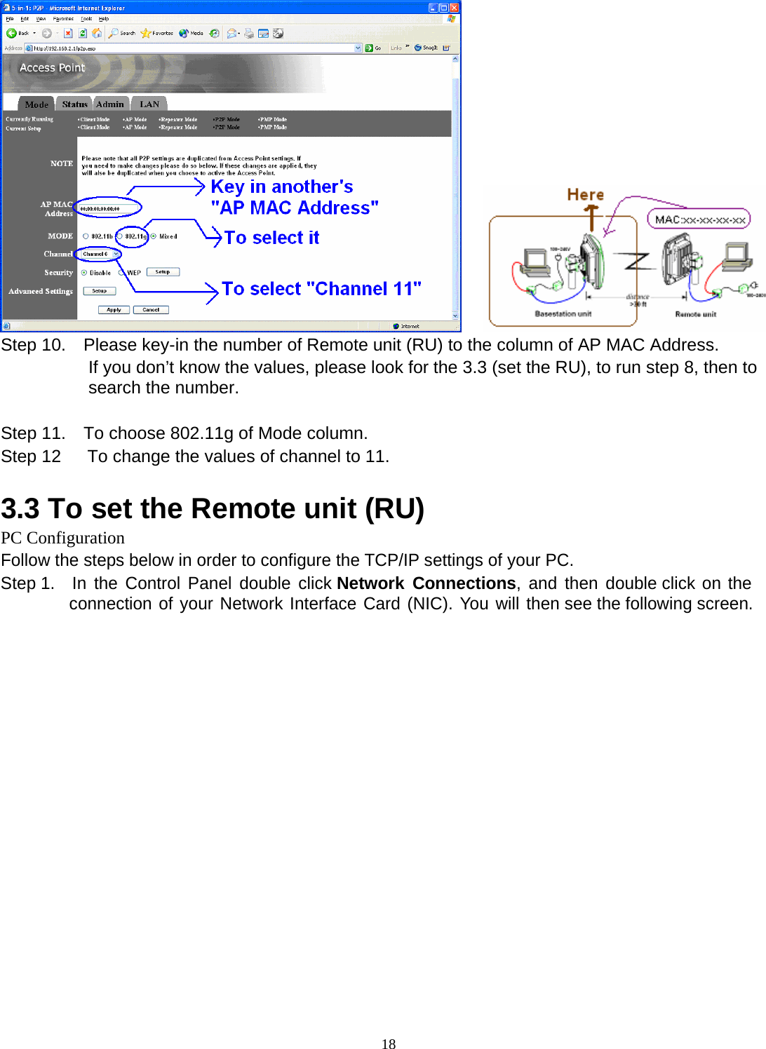  18     Step 10.    Please key-in the number of Remote unit (RU) to the column of AP MAC Address. If you don&rsquo;t know the values, please look for the 3.3 (set the RU), to run step 8, then to search the number.  Step 11.    To choose 802.11g of Mode column. Step 12      To change the values of channel to 11.  3.3 To set the Remote unit (RU) PC Configuration Follow the steps below in order to configure the TCP/IP settings of your PC. Step 1.  In the Control Panel double click Network Connections, and then double click on the connection of your Network Interface Card (NIC). You will then see the following screen. 