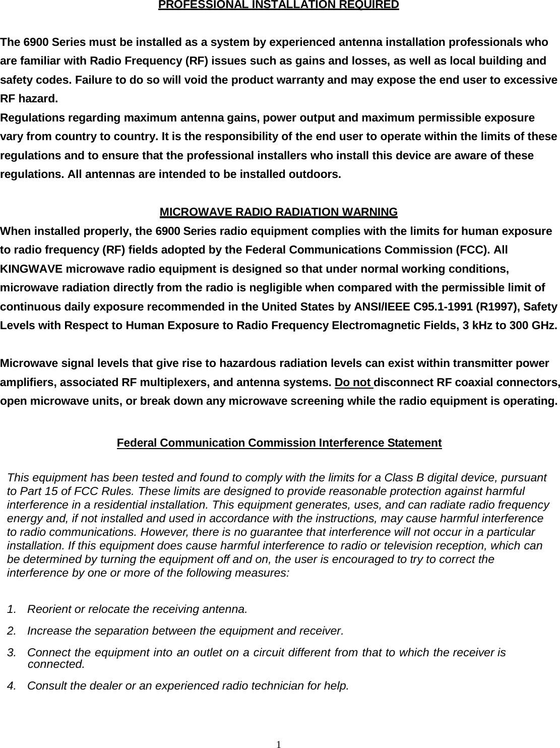  1PROFESSIONAL INSTALLATION REQUIRED  The 6900 Series must be installed as a system by experienced antenna installation professionals who are familiar with Radio Frequency (RF) issues such as gains and losses, as well as local building and safety codes. Failure to do so will void the product warranty and may expose the end user to excessive RF hazard. Regulations regarding maximum antenna gains, power output and maximum permissible exposure vary from country to country. It is the responsibility of the end user to operate within the limits of these regulations and to ensure that the professional installers who install this device are aware of these regulations. All antennas are intended to be installed outdoors.  MICROWAVE RADIO RADIATION WARNING When installed properly, the 6900 Series radio equipment complies with the limits for human exposure to radio frequency (RF) fields adopted by the Federal Communications Commission (FCC). All KINGWAVE microwave radio equipment is designed so that under normal working conditions, microwave radiation directly from the radio is negligible when compared with the permissible limit of continuous daily exposure recommended in the United States by ANSI/IEEE C95.1-1991 (R1997), Safety Levels with Respect to Human Exposure to Radio Frequency Electromagnetic Fields, 3 kHz to 300 GHz.  Microwave signal levels that give rise to hazardous radiation levels can exist within transmitter power amplifiers, associated RF multiplexers, and antenna systems. Do not disconnect RF coaxial connectors, open microwave units, or break down any microwave screening while the radio equipment is operating.  Federal Communication Commission Interference Statement   This equipment has been tested and found to comply with the limits for a Class B digital device, pursuant to Part 15 of FCC Rules. These limits are designed to provide reasonable protection against harmful interference in a residential installation. This equipment generates, uses, and can radiate radio frequency energy and, if not installed and used in accordance with the instructions, may cause harmful interference to radio communications. However, there is no guarantee that interference will not occur in a particular installation. If this equipment does cause harmful interference to radio or television reception, which can be determined by turning the equipment off and on, the user is encouraged to try to correct the interference by one or more of the following measures:   1. Reorient or relocate the receiving antenna.  2. Increase the separation between the equipment and receiver.  3. Connect the equipment into an outlet on a circuit different from that to which the receiver is connected.  4. Consult the dealer or an experienced radio technician for help.    