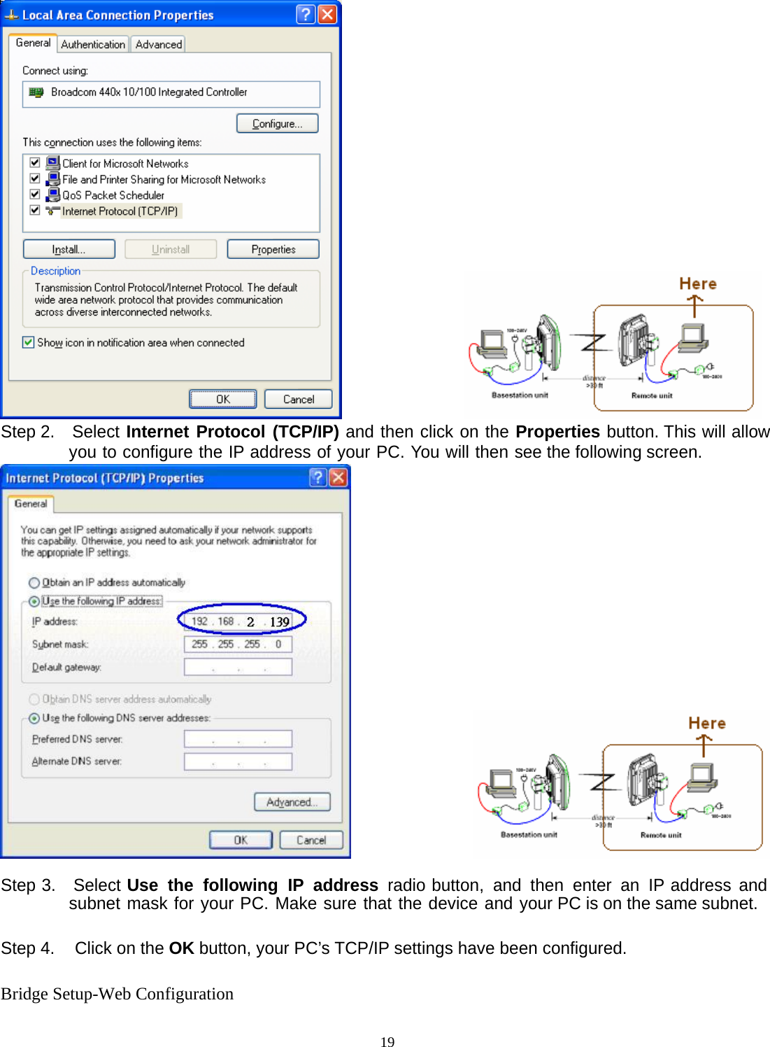  19                Step 2.  Select Internet Protocol (TCP/IP) and then click on the Properties button. This will allow you to configure the IP address of your PC. You will then see the following screen.                  Step 3.  Select Use the following IP address radio button, and then enter an IP address and subnet mask for your PC. Make sure that the device and your PC is on the same subnet.  Step 4.  Click on the OK button, your PC&rsquo;s TCP/IP settings have been configured.  Bridge Setup-Web Configuration 