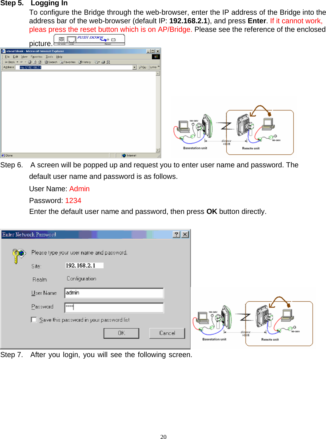  20Step 5.    Logging In To configure the Bridge through the web-browser, enter the IP address of the Bridge into the address bar of the web-browser (default IP: 192.168.2.1), and press Enter. If it cannot work, pleas press the reset button which is on AP/Bridge. Please see the reference of the enclosed picture.       Step 6.   A screen will be popped up and request you to enter user name and password. The default user name and password is as follows.  User Name: Admin  Password: 1234 Enter the default user name and password, then press OK button directly.   Step 7.  After you login, you will see the following screen.   