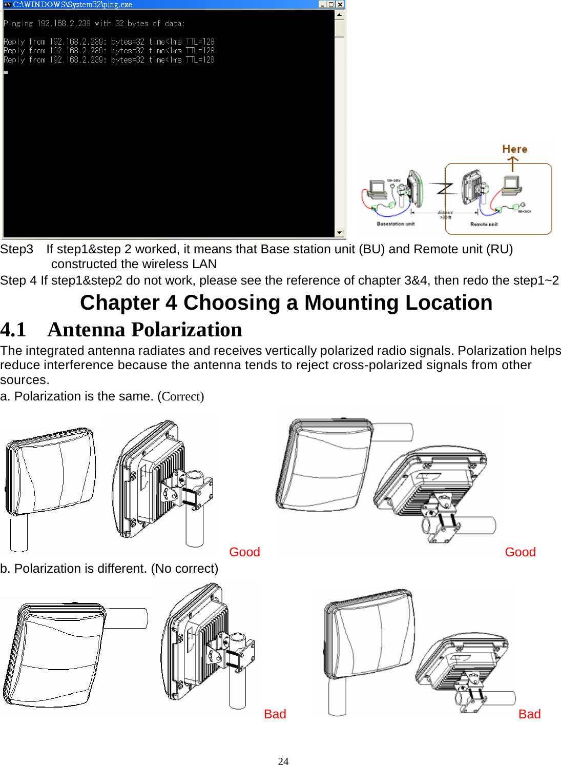  24   Step3    If step1&amp;step 2 worked, it means that Base station unit (BU) and Remote unit (RU) constructed the wireless LAN Step 4 If step1&amp;step2 do not work, please see the reference of chapter 3&amp;4, then redo the step1~2   Chapter 4 Choosing a Mounting Location 4.1  Antenna Polarization The integrated antenna radiates and receives vertically polarized radio signals. Polarization helps reduce interference because the antenna tends to reject cross-polarized signals from other sources. a. Polarization is the same. (Correct)  Good   Good b. Polarization is different. (No correct) Bad     Bad 