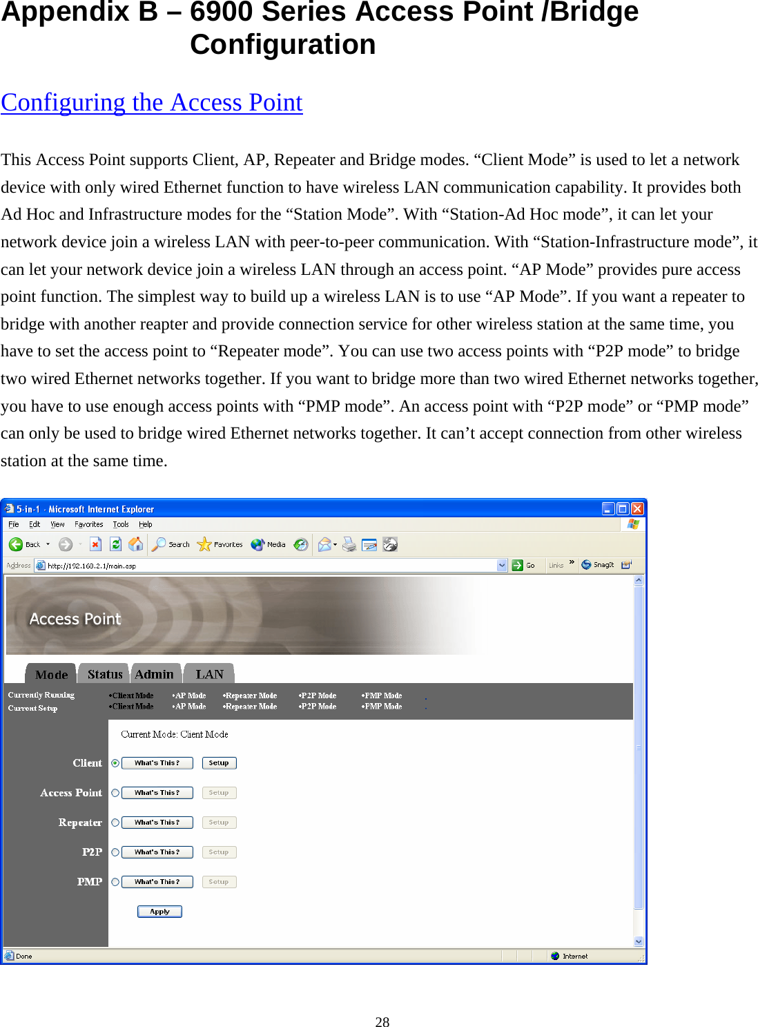  28Appendix B &ndash; 6900 Series Access Point /Bridge Configuration Configuring the Access Point This Access Point supports Client, AP, Repeater and Bridge modes. &ldquo;Client Mode&rdquo; is used to let a network device with only wired Ethernet function to have wireless LAN communication capability. It provides both Ad Hoc and Infrastructure modes for the &ldquo;Station Mode&rdquo;. With &ldquo;Station-Ad Hoc mode&rdquo;, it can let your network device join a wireless LAN with peer-to-peer communication. With &ldquo;Station-Infrastructure mode&rdquo;, it can let your network device join a wireless LAN through an access point. &ldquo;AP Mode&rdquo; provides pure access point function. The simplest way to build up a wireless LAN is to use &ldquo;AP Mode&rdquo;. If you want a repeater to bridge with another reapter and provide connection service for other wireless station at the same time, you have to set the access point to &ldquo;Repeater mode&rdquo;. You can use two access points with &ldquo;P2P mode&rdquo; to bridge two wired Ethernet networks together. If you want to bridge more than two wired Ethernet networks together, you have to use enough access points with &ldquo;PMP mode&rdquo;. An access point with &ldquo;P2P mode&rdquo; or &ldquo;PMP mode&rdquo; can only be used to bridge wired Ethernet networks together. It can&rsquo;t accept connection from other wireless station at the same time.    