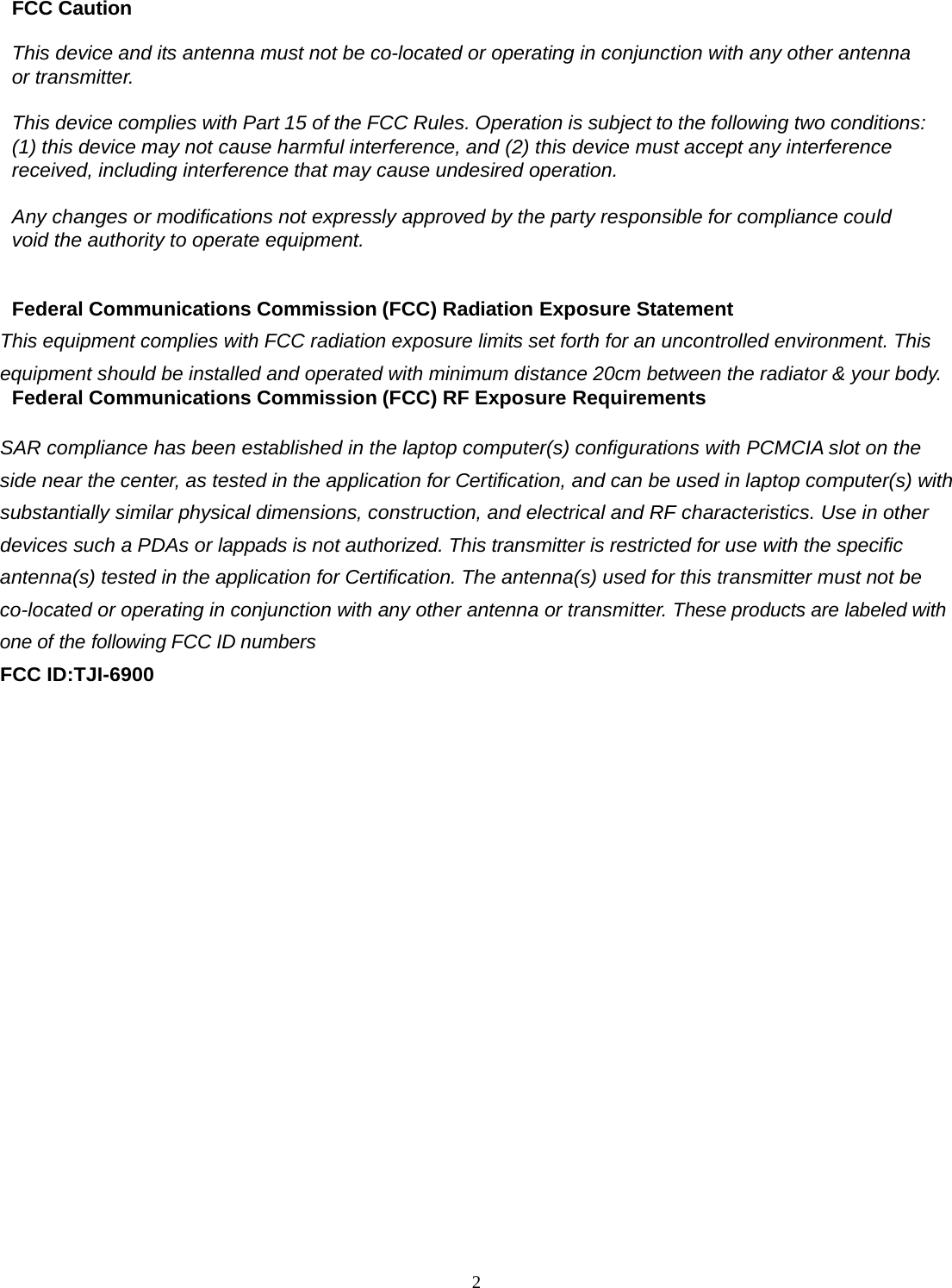  2FCC Caution  This device and its antenna must not be co-located or operating in conjunction with any other antenna or transmitter.  This device complies with Part 15 of the FCC Rules. Operation is subject to the following two conditions: (1) this device may not cause harmful interference, and (2) this device must accept any interference received, including interference that may cause undesired operation.  Any changes or modifications not expressly approved by the party responsible for compliance could void the authority to operate equipment.   Federal Communications Commission (FCC) Radiation Exposure Statement  This equipment complies with FCC radiation exposure limits set forth for an uncontrolled environment. This equipment should be installed and operated with minimum distance 20cm between the radiator &amp; your body. Federal Communications Commission (FCC) RF Exposure Requirements  SAR compliance has been established in the laptop computer(s) configurations with PCMCIA slot on the side near the center, as tested in the application for Certification, and can be used in laptop computer(s) with substantially similar physical dimensions, construction, and electrical and RF characteristics. Use in other devices such a PDAs or lappads is not authorized. This transmitter is restricted for use with the specific antenna(s) tested in the application for Certification. The antenna(s) used for this transmitter must not be co-located or operating in conjunction with any other antenna or transmitter. These products are labeled with one of the following FCC ID numbers FCC ID:TJI-6900                 