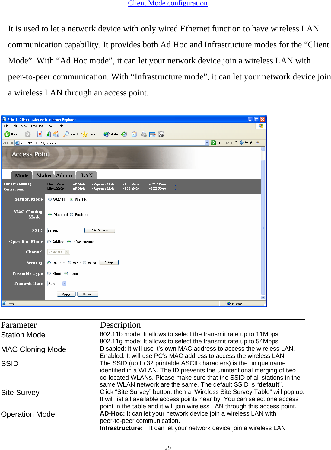  29Client Mode configuration It is used to let a network device with only wired Ethernet function to have wireless LAN communication capability. It provides both Ad Hoc and Infrastructure modes for the &ldquo;Client Mode&rdquo;. With &ldquo;Ad Hoc mode&rdquo;, it can let your network device join a wireless LAN with peer-to-peer communication. With &ldquo;Infrastructure mode&rdquo;, it can let your network device join a wireless LAN through an access point.   Parameter Description Station Mode 802.11b mode: It allows to select the transmit rate up to 11Mbps   802.11g mode: It allows to select the transmit rate up to 54Mbps   MAC Cloning Mode  Disabled: It will use it&rsquo;s own MAC address to access the wireless LAN. Enabled: It will use PC&rsquo;s MAC address to access the wireless LAN. SSID  The SSID (up to 32 printable ASCII characters) is the unique name identified in a WLAN. The ID prevents the unintentional merging of two co-located WLANs. Please make sure that the SSID of all stations in the same WLAN network are the same. The default SSID is &ldquo;default&rdquo;. Site Survey  Click &ldquo;Site Survey&rdquo; button, then a &ldquo;Wireless Site Survey Table&rdquo; will pop up. It will list all available access points near by. You can select one access point in the table and it will join wireless LAN through this access point. Operation Mode  AD-Hoc: It can let your network device join a wireless LAN with peer-to-peer communication. Infrastructure:  It can let your network device join a wireless LAN 