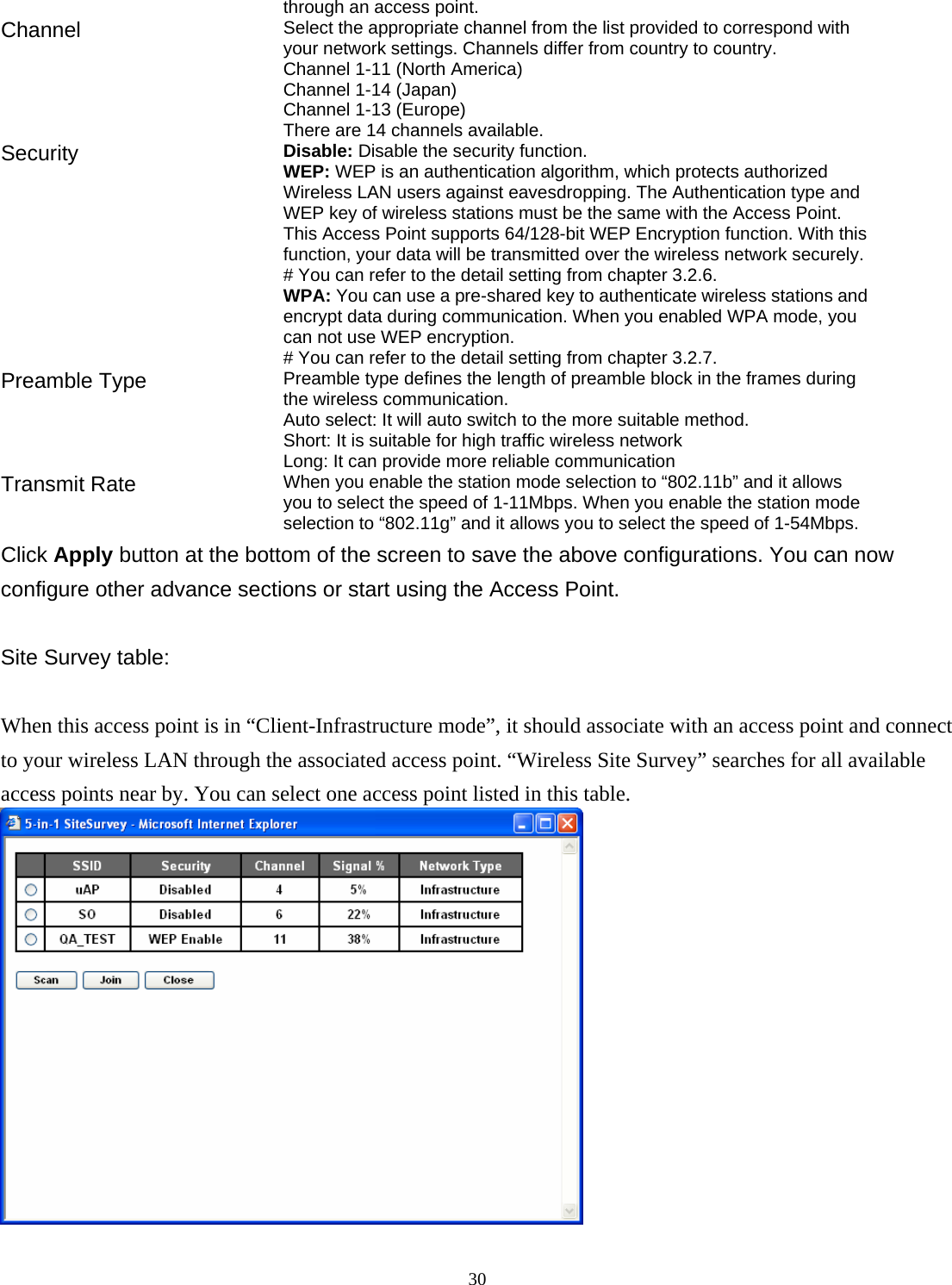  30through an access point. Channel  Select the appropriate channel from the list provided to correspond with your network settings. Channels differ from country to country. Channel 1-11 (North America) Channel 1-14 (Japan) Channel 1-13 (Europe) There are 14 channels available.     Security   Disable: Disable the security function. WEP: WEP is an authentication algorithm, which protects authorized         Wireless LAN users against eavesdropping. The Authentication type and WEP key of wireless stations must be the same with the Access Point. This Access Point supports 64/128-bit WEP Encryption function. With this function, your data will be transmitted over the wireless network securely. # You can refer to the detail setting from chapter 3.2.6. WPA: You can use a pre-shared key to authenticate wireless stations and encrypt data during communication. When you enabled WPA mode, you can not use WEP encryption.   # You can refer to the detail setting from chapter 3.2.7. Preamble Type  Preamble type defines the length of preamble block in the frames during the wireless communication. Auto select: It will auto switch to the more suitable method. Short: It is suitable for high traffic wireless network Long: It can provide more reliable communication   Transmit Rate  When you enable the station mode selection to &ldquo;802.11b&rdquo; and it allows you to select the speed of 1-11Mbps. When you enable the station mode selection to &ldquo;802.11g&rdquo; and it allows you to select the speed of 1-54Mbps. Click Apply button at the bottom of the screen to save the above configurations. You can now configure other advance sections or start using the Access Point.  Site Survey table:  When this access point is in &ldquo;Client-Infrastructure mode&rdquo;, it should associate with an access point and connect to your wireless LAN through the associated access point. &ldquo;Wireless Site Survey&rdquo; searches for all available access points near by. You can select one access point listed in this table.  