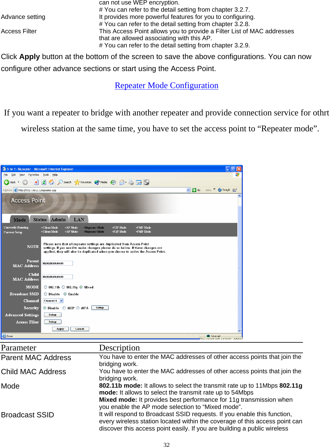  32can not use WEP encryption.   # You can refer to the detail setting from chapter 3.2.7. Advance setting  It provides more powerful features for you to configuring. # You can refer to the detail setting from chapter 3.2.8. Access Filter  This Access Point allows you to provide a Filter List of MAC addresses that are allowed associating with this AP. # You can refer to the detail setting from chapter 3.2.9. Click Apply button at the bottom of the screen to save the above configurations. You can now configure other advance sections or start using the Access Point. Repeater Mode Configuration If you want a repeater to bridge with another repeater and provide connection service for othrt wireless station at the same time, you have to set the access point to &ldquo;Repeater mode&rdquo;.   Parameter Description Parent MAC Address You have to enter the MAC addresses of other access points that join the bridging work. Child MAC Address  You have to enter the MAC addresses of other access points that join the bridging work. Mode 802.11b mode: It allows to select the transmit rate up to 11Mbps 802.11g mode: It allows to select the transmit rate up to 54Mbps Mixed mode: It provides best performance for 11g transmission when you enable the AP mode selection to &ldquo;Mixed mode&rdquo;. Broadcast SSID  It will respond to Broadcast SSID requests. If you enable this function, every wireless station located within the coverage of this access point can discover this access point easily. If you are building a public wireless 