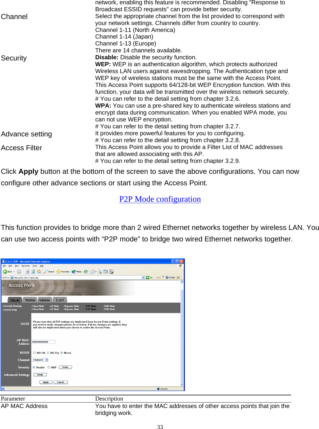 33network, enabling this feature is recommended. Disabling "Response to Broadcast ESSID requests" can provide better security. Channel  Select the appropriate channel from the list provided to correspond with your network settings. Channels differ from country to country. Channel 1-11 (North America) Channel 1-14 (Japan) Channel 1-13 (Europe) There are 14 channels available.     Security   Disable: Disable the security function. WEP: WEP is an authentication algorithm, which protects authorized         Wireless LAN users against eavesdropping. The Authentication type and WEP key of wireless stations must be the same with the Access Point. This Access Point supports 64/128-bit WEP Encryption function. With this function, your data will be transmitted over the wireless network securely.# You can refer to the detail setting from chapter 3.2.6. WPA: You can use a pre-shared key to authenticate wireless stations and encrypt data during communication. When you enabled WPA mode, you can not use WEP encryption.   # You can refer to the detail setting from chapter 3.2.7. Advance setting  It provides more powerful features for you to configuring. # You can refer to the detail setting from chapter 3.2.8. Access Filter  This Access Point allows you to provide a Filter List of MAC addresses that are allowed associating with this AP. # You can refer to the detail setting from chapter 3.2.9. Click Apply button at the bottom of the screen to save the above configurations. You can now configure other advance sections or start using the Access Point. P2P Mode configuration This function provides to bridge more than 2 wired Ethernet networks together by wireless LAN. You can use two access points with &ldquo;P2P mode&rdquo; to bridge two wired Ethernet networks together.   Parameter Description AP MAC Address  You have to enter the MAC addresses of other access points that join the bridging work. 