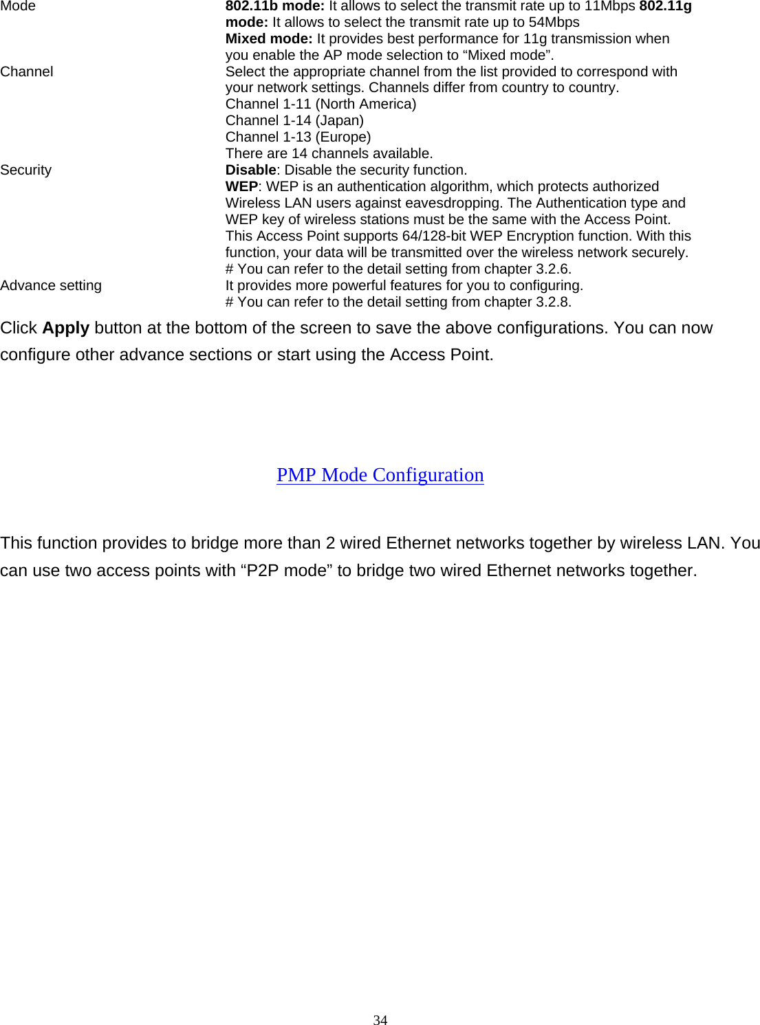  34Mode 802.11b mode: It allows to select the transmit rate up to 11Mbps 802.11g mode: It allows to select the transmit rate up to 54Mbps Mixed mode: It provides best performance for 11g transmission when you enable the AP mode selection to &ldquo;Mixed mode&rdquo;. Channel  Select the appropriate channel from the list provided to correspond with your network settings. Channels differ from country to country. Channel 1-11 (North America) Channel 1-14 (Japan) Channel 1-13 (Europe) There are 14 channels available.     Security   Disable: Disable the security function. WEP: WEP is an authentication algorithm, which protects authorized         Wireless LAN users against eavesdropping. The Authentication type and WEP key of wireless stations must be the same with the Access Point. This Access Point supports 64/128-bit WEP Encryption function. With this function, your data will be transmitted over the wireless network securely.# You can refer to the detail setting from chapter 3.2.6. Advance setting  It provides more powerful features for you to configuring. # You can refer to the detail setting from chapter 3.2.8. Click Apply button at the bottom of the screen to save the above configurations. You can now configure other advance sections or start using the Access Point.    PMP Mode Configuration This function provides to bridge more than 2 wired Ethernet networks together by wireless LAN. You can use two access points with &ldquo;P2P mode&rdquo; to bridge two wired Ethernet networks together.  