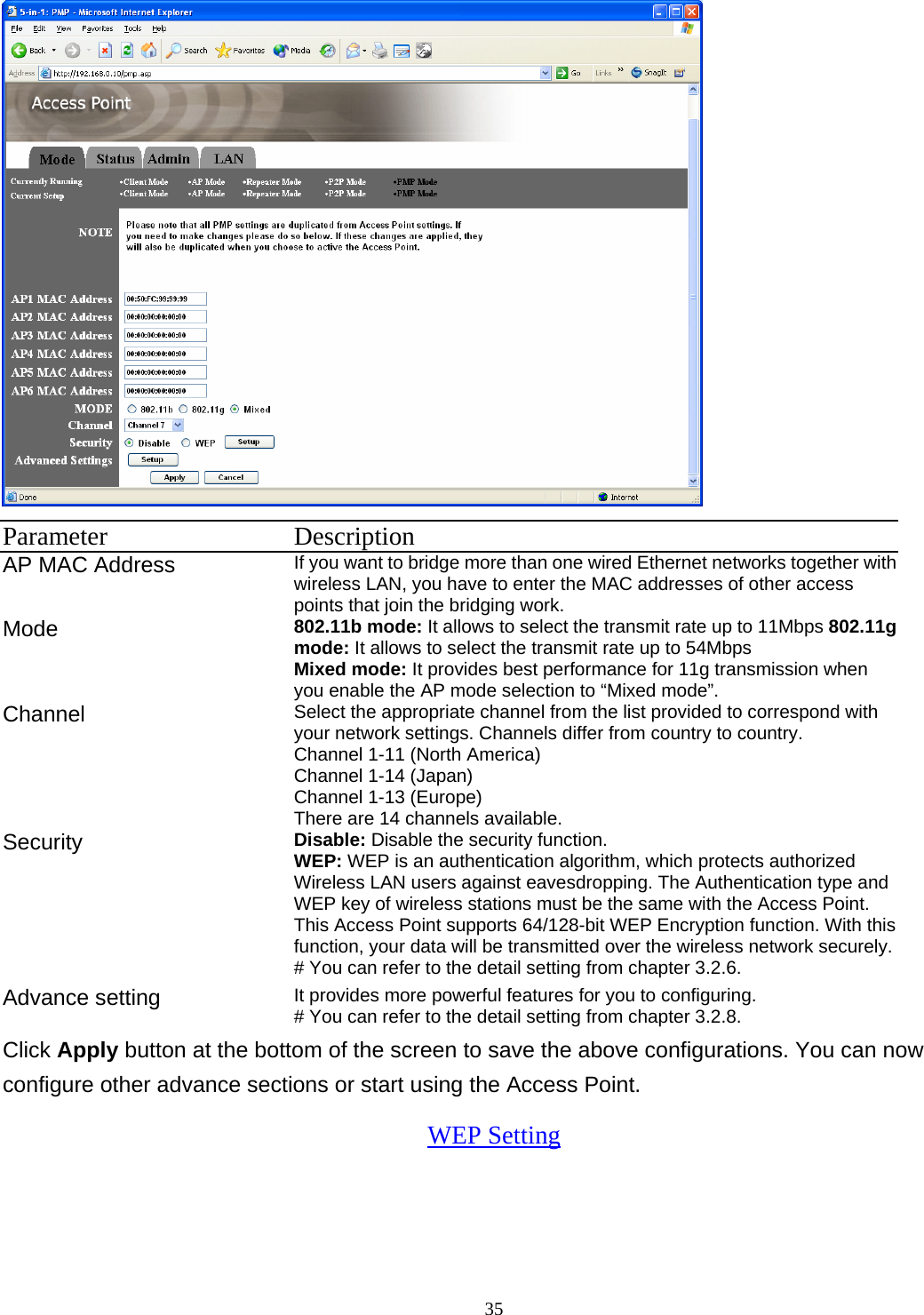  35 Parameter Description AP MAC Address  If you want to bridge more than one wired Ethernet networks together with wireless LAN, you have to enter the MAC addresses of other access points that join the bridging work.   Mode 802.11b mode: It allows to select the transmit rate up to 11Mbps 802.11g mode: It allows to select the transmit rate up to 54Mbps Mixed mode: It provides best performance for 11g transmission when you enable the AP mode selection to &ldquo;Mixed mode&rdquo;. Channel  Select the appropriate channel from the list provided to correspond with your network settings. Channels differ from country to country. Channel 1-11 (North America) Channel 1-14 (Japan) Channel 1-13 (Europe) There are 14 channels available.     Security   Disable: Disable the security function. WEP: WEP is an authentication algorithm, which protects authorized         Wireless LAN users against eavesdropping. The Authentication type and WEP key of wireless stations must be the same with the Access Point. This Access Point supports 64/128-bit WEP Encryption function. With this function, your data will be transmitted over the wireless network securely.# You can refer to the detail setting from chapter 3.2.6. Advance setting  It provides more powerful features for you to configuring. # You can refer to the detail setting from chapter 3.2.8. Click Apply button at the bottom of the screen to save the above configurations. You can now configure other advance sections or start using the Access Point. WEP Setting  