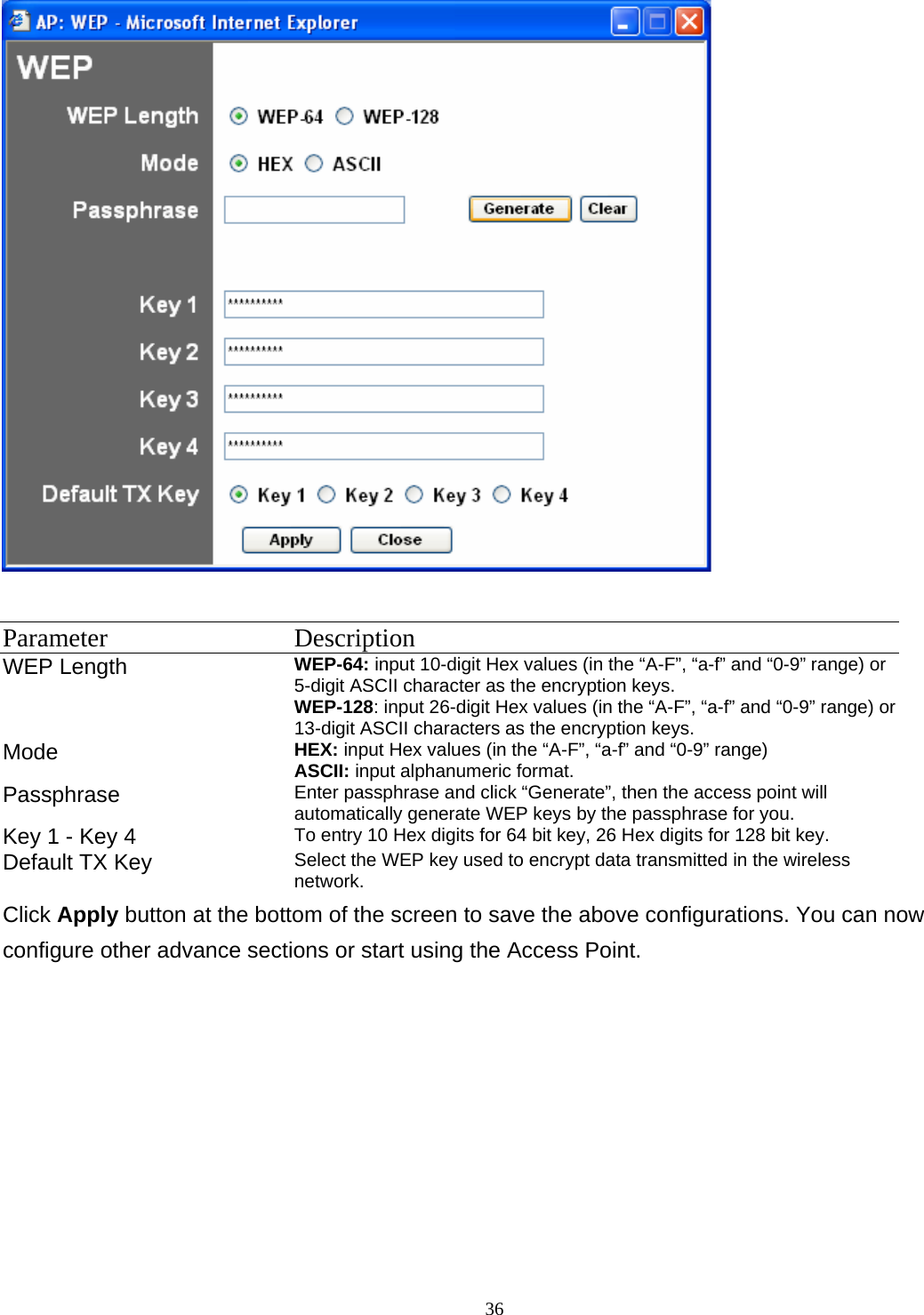  36  Parameter Description WEP Length  WEP-64: input 10-digit Hex values (in the &ldquo;A-F&rdquo;, &ldquo;a-f&rdquo; and &ldquo;0-9&rdquo; range) or 5-digit ASCII character as the encryption keys. WEP-128: input 26-digit Hex values (in the &ldquo;A-F&rdquo;, &ldquo;a-f&rdquo; and &ldquo;0-9&rdquo; range) or 13-digit ASCII characters as the encryption keys.   Mode  HEX: input Hex values (in the &ldquo;A-F&rdquo;, &ldquo;a-f&rdquo; and &ldquo;0-9&rdquo; range) ASCII: input alphanumeric format.   Passphrase  Enter passphrase and click &ldquo;Generate&rdquo;, then the access point will automatically generate WEP keys by the passphrase for you. Key 1 - Key 4  To entry 10 Hex digits for 64 bit key, 26 Hex digits for 128 bit key.   Default TX Key  Select the WEP key used to encrypt data transmitted in the wireless network. Click Apply button at the bottom of the screen to save the above configurations. You can now configure other advance sections or start using the Access Point. 