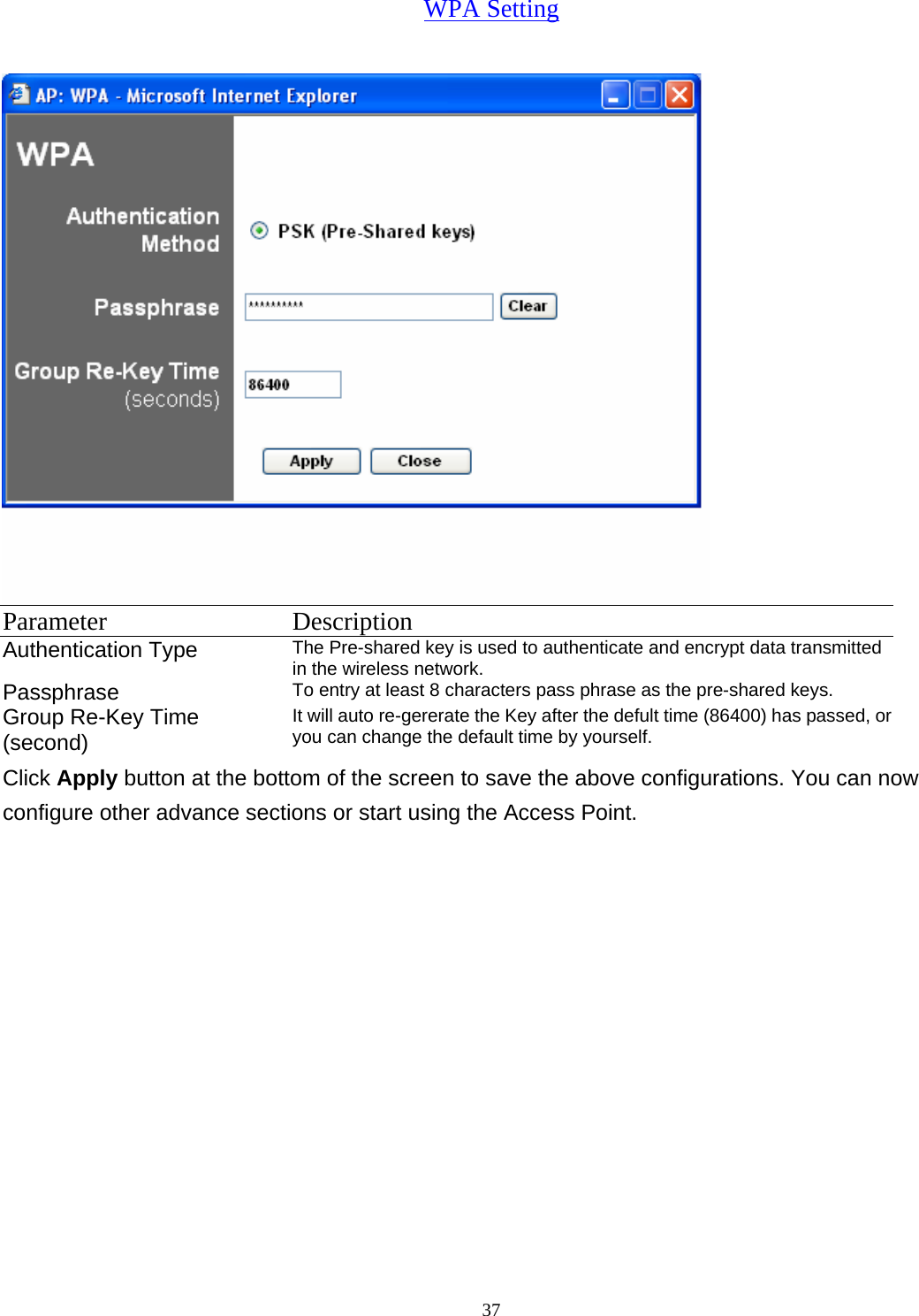  37WPA Setting  Parameter Description Authentication Type  The Pre-shared key is used to authenticate and encrypt data transmitted in the wireless network.   Passphrase  To entry at least 8 characters pass phrase as the pre-shared keys. Group Re-Key Time (second) It will auto re-gererate the Key after the defult time (86400) has passed, or you can change the default time by yourself.   Click Apply button at the bottom of the screen to save the above configurations. You can now configure other advance sections or start using the Access Point. 