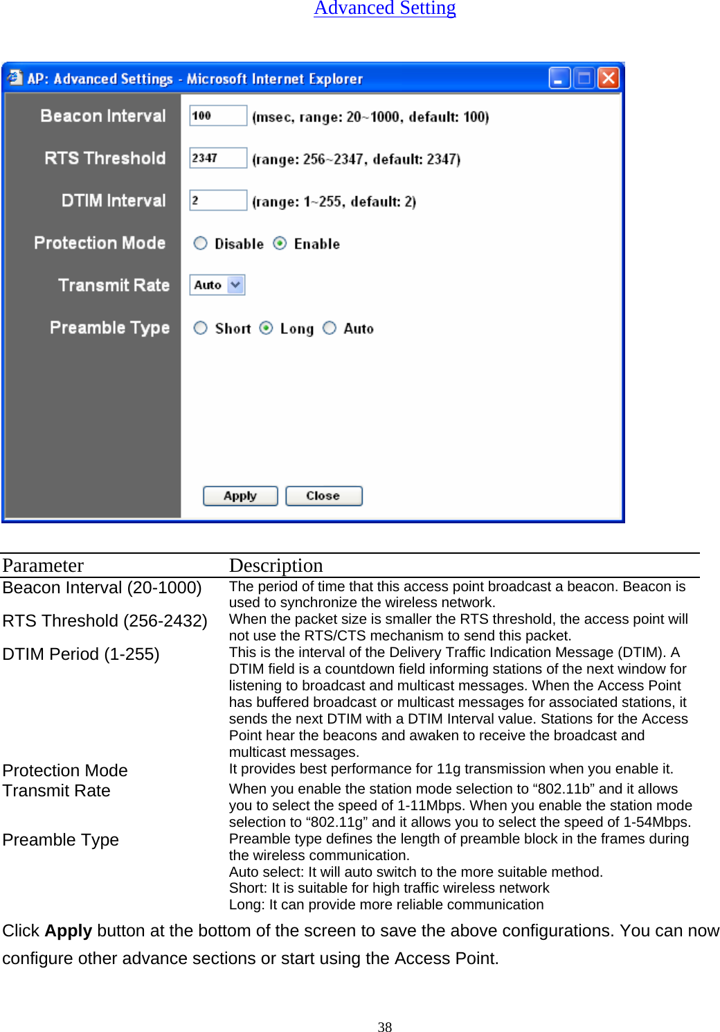  38Advanced Setting  Parameter Description Beacon Interval (20-1000)  The period of time that this access point broadcast a beacon. Beacon is used to synchronize the wireless network.   RTS Threshold (256-2432)  When the packet size is smaller the RTS threshold, the access point will not use the RTS/CTS mechanism to send this packet.   DTIM Period (1-255)  This is the interval of the Delivery Traffic Indication Message (DTIM). A DTIM field is a countdown field informing stations of the next window for listening to broadcast and multicast messages. When the Access Point has buffered broadcast or multicast messages for associated stations, it sends the next DTIM with a DTIM Interval value. Stations for the Access Point hear the beacons and awaken to receive the broadcast and multicast messages.   Protection Mode  It provides best performance for 11g transmission when you enable it. Transmit Rate  When you enable the station mode selection to &ldquo;802.11b&rdquo; and it allows you to select the speed of 1-11Mbps. When you enable the station mode selection to &ldquo;802.11g&rdquo; and it allows you to select the speed of 1-54Mbps. Preamble Type  Preamble type defines the length of preamble block in the frames during the wireless communication. Auto select: It will auto switch to the more suitable method. Short: It is suitable for high traffic wireless network Long: It can provide more reliable communication   Click Apply button at the bottom of the screen to save the above configurations. You can now configure other advance sections or start using the Access Point. 