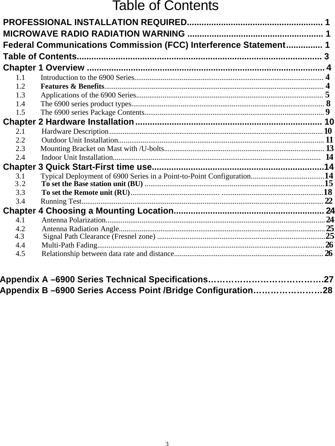  3Table of Contents   PROFESSIONAL INSTALLATION REQUIRED........................................................ 1 MICROWAVE RADIO RADIATION WARNING ........................................................ 1 Federal Communications Commission (FCC) Interference Statement ............... 1 Table of Contents..................................................................................................... 3 Chapter 1 Overview .................................................................................................. 4 1.1  Introduction to the 6900 Series.................................................................................................... 4  1.2 Features &amp; Benefits.................................................................................................................... 4 1.3  Applications of the 6900 Series................................................................................................... 5 1.4  The 6900 series product types...................................................................................................... 8 1.5  The 6900 series Package Contents............................................................................................... 9 Chapter 2 Hardware Installation ............................................................................. 10 2.1     Hardware Description ................................................................................................................. 10 2.2     Outdoor Unit Installation............................................................................................................. 11 2.3    Mounting Bracket on Mast with /U-bolts..................................................................................... 13 2.4     Indoor Unit Installation..............................................................................................................  14 Chapter 3 Quick Start-First time use.......................................................................14 3.1  Typical Deployment of 6900 Series in a Point-to-Point Configuration.......................................14    3.2    To set the Base station unit (BU) ...............................................................................................15 3.3     To set the Remote unit (RU) ............................................... ......................................................18 3.4   Running Test................................................................................................................................ 22 Chapter 4 Choosing a Mounting Location.............................................................. 24 4.1     Antenna Polarization.................................................................................................................... 24 4.2     Antenna Radiation Angle............................................................................................................. 25     4.3     Signal Path Clearance (Fresnel zone) .........................................................................................25 4.4     Multi-Path Fading........................................................................................................................ 26 4.5     Relationship between data rate and distance............................................................................... 26   Appendix A &ndash;6900 Series Technical Specifications&hellip;&hellip;&hellip;&hellip;&hellip;&hellip;&hellip;&hellip;&hellip;&hellip;&hellip;&hellip;&hellip;.27 Appendix B &ndash;6900 Series Access Point /Bridge Configuration&hellip;&hellip;&hellip;&hellip;&hellip;&hellip;&hellip;&hellip;28              