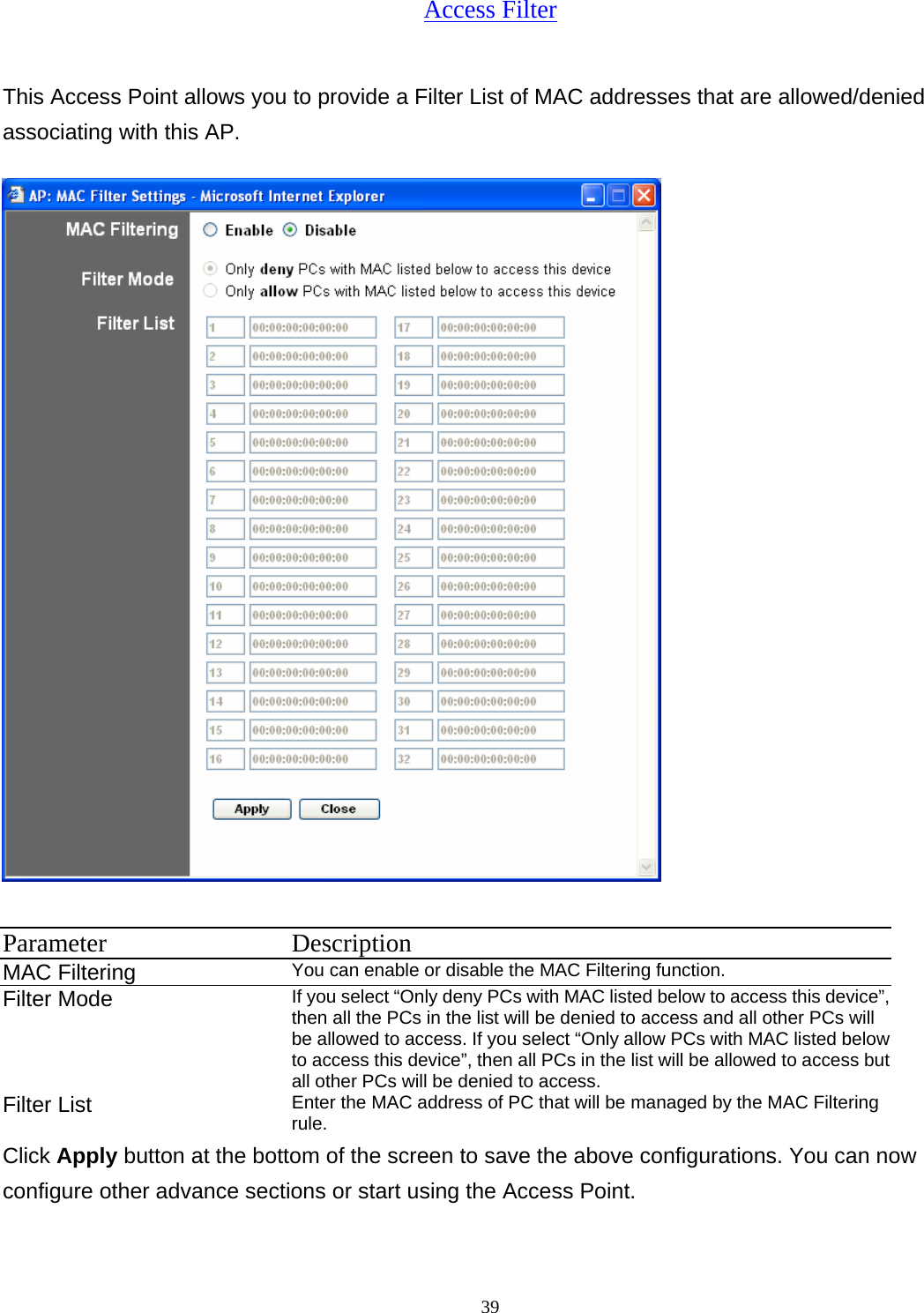  39Access Filter This Access Point allows you to provide a Filter List of MAC addresses that are allowed/denied associating with this AP.  Parameter Description MAC Filtering   You can enable or disable the MAC Filtering function. Filter Mode   If you select &ldquo;Only deny PCs with MAC listed below to access this device&rdquo;, then all the PCs in the list will be denied to access and all other PCs will be allowed to access. If you select &ldquo;Only allow PCs with MAC listed below to access this device&rdquo;, then all PCs in the list will be allowed to access but all other PCs will be denied to access. Filter List  Enter the MAC address of PC that will be managed by the MAC Filtering rule. Click Apply button at the bottom of the screen to save the above configurations. You can now configure other advance sections or start using the Access Point. 