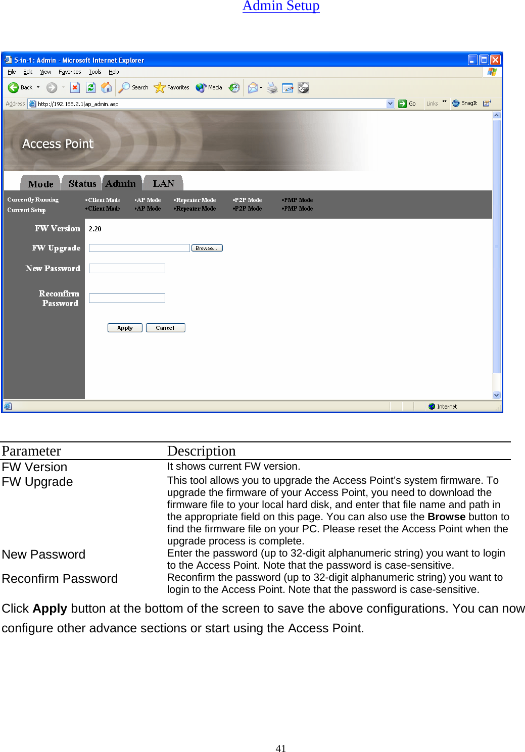  41Admin Setup   Parameter Description FW Version It shows current FW version. FW Upgrade  This tool allows you to upgrade the Access Point&rsquo;s system firmware. To upgrade the firmware of your Access Point, you need to download the firmware file to your local hard disk, and enter that file name and path in the appropriate field on this page. You can also use the Browse button to find the firmware file on your PC. Please reset the Access Point when the upgrade process is complete. New Password  Enter the password (up to 32-digit alphanumeric string) you want to login to the Access Point. Note that the password is case-sensitive. Reconfirm Password  Reconfirm the password (up to 32-digit alphanumeric string) you want to login to the Access Point. Note that the password is case-sensitive. Click Apply button at the bottom of the screen to save the above configurations. You can now configure other advance sections or start using the Access Point. 