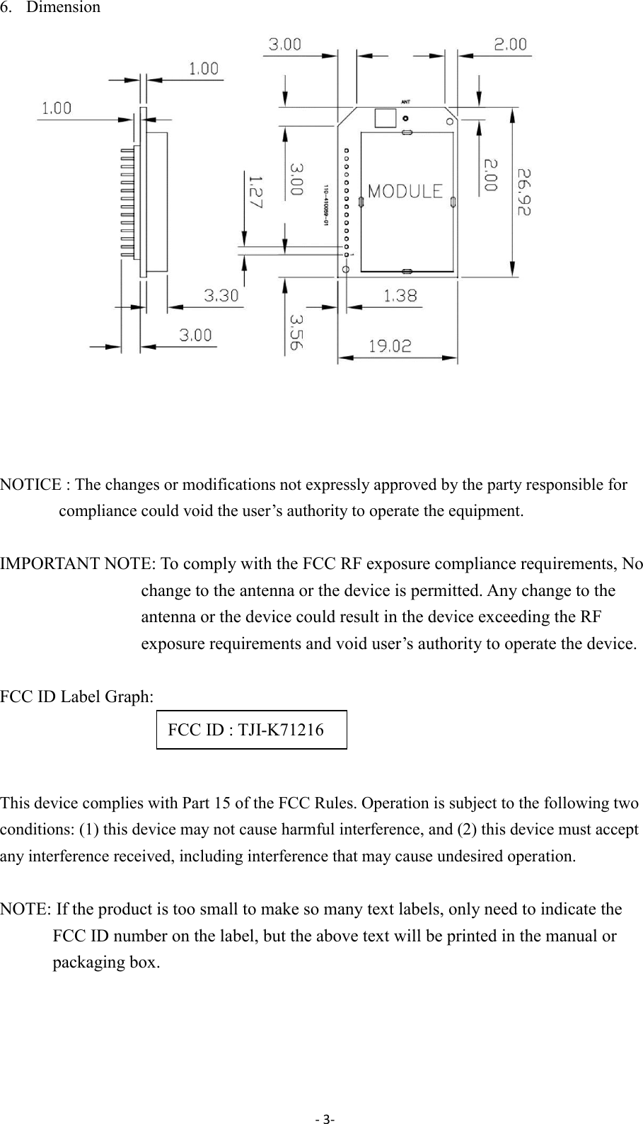 - 3-  6. Dimension     NOTICE : The changes or modifications not expressly approved by the party responsible for compliance could void the user&rsquo;s authority to operate the equipment.  IMPORTANT NOTE: To comply with the FCC RF exposure compliance requirements, No change to the antenna or the device is permitted. Any change to the antenna or the device could result in the device exceeding the RF exposure requirements and void user&rsquo;s authority to operate the device.  FCC ID Label Graph:    This device complies with Part 15 of the FCC Rules. Operation is subject to the following two conditions: (1) this device may not cause harmful interference, and (2) this device must accept any interference received, including interference that may cause undesired operation.  NOTE: If the product is too small to make so many text labels, only need to indicate the FCC ID number on the label, but the above text will be printed in the manual or packaging box.                                                       FCC ID : TJI-K71216 