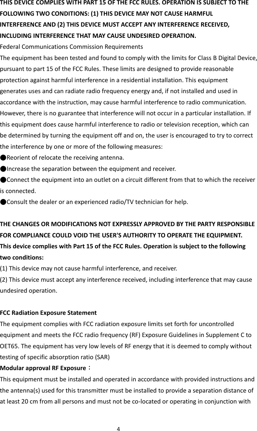 4THISDEVICECOMPLIESWITHPART15OFTHEFCCRULES.OPERATIONISSUBJECTTOTHEFOLLOWINGTWOCONDITIONS:(1)THISDEVICEMAYNOTCAUSEHARMFULINTERFERENCEAND(2)THISDEVICEMUSTACCEPTANYINTERFERENCERECEIVED,INCLUDINGINTERFERENCETHATMAYCAUSEUNDESIREDOPERATION.FederalCommunicationsCommissionRequirementsTheequipmenthasbeentestedandfoundtocomplywiththelimitsforClassBDigitalDevice,pursuanttopart15oftheFCCRules.Theselimitsaredesignedtoprovidereasonableprotectionagainstharmfulinterferenceinaresidentialinstallation.Thisequipmentgeneratesusesandcanradiateradiofrequencyenergyand,ifnotinstalledandusedinaccordancewiththeinstruction,maycauseharmfulinterferencetoradiocommunication.However,thereisnoguaranteethatinterferencewillnotoccurinaparticularinstallation.Ifthisequipmentdoescauseharmfulinterferencetoradioortelevisionreception,whichcanbedeterminedbyturningtheequipmentoffandon,theuserisencouragedtotrytocorrecttheinterferencebyoneormoreofthefollowingmeasures:●Reorientofrelocatethereceivingantenna.●Increasetheseparationbetweentheequipmentandreceiver.●Connecttheequipmentintoanoutletonacircuitdifferentfromthattowhichthereceiverisconnected.●Consultthedealeroranexperiencedradio/TVtechnicianforhelp.THECHANGESORMODIFICATIONSNOTEXPRESSLYAPPROVEDBYTHEPARTYRESPONSIBLEFORCOMPLIANCECOULDVOIDTHEUSER'SAUTHORITYTOOPERATETHEEQUIPMENT.ThisdevicecomplieswithPart15oftheFCCRules.Operationissubjecttothefollowingtwoconditions:(1)Thisdevicemaynotcauseharmfulinterference,andreceiver.(2)Thisdevicemustacceptanyinterferencereceived,includinginterferencethatmaycauseundesiredoperation.FCCRadiationExposureStatementTheequipmentcomplieswithFCCradiationexposurelimitssetforthforuncontrolledequipmentandmeetstheFCCradiofrequency(RF)ExposureGuidelinesinSupplementCtoOET65.TheequipmenthasverylowlevelsofRFenergythatitisdeemedtocomplywithouttestingofspecificabsorptionratio(SAR)ModularapprovalRFExposure：Thisequipmentmustbeinstalledandoperatedinaccordancewithprovidedinstructionsandtheantenna(s)usedforthistransmittermustbeinstalledtoprovideaseparationdistanceofatleast20cmfromallpersonsandmustnotbeco‐locatedoroperatinginconjunctionwith