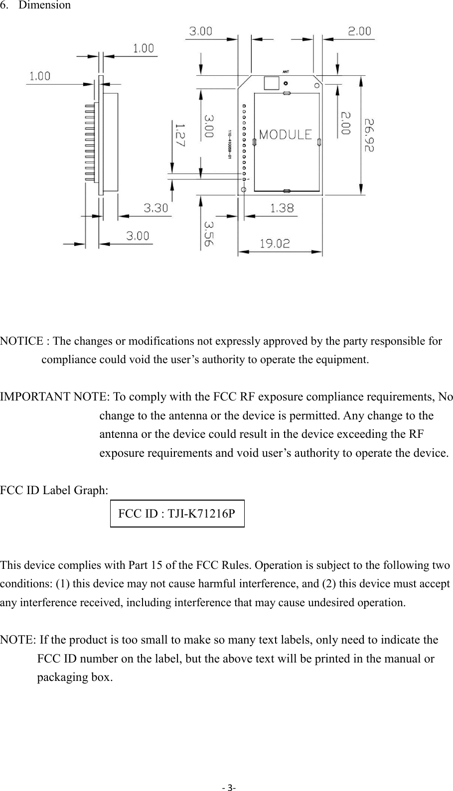 - 3-  6. Dimension     NOTICE : The changes or modifications not expressly approved by the party responsible for compliance could void the user&rsquo;s authority to operate the equipment.  IMPORTANT NOTE: To comply with the FCC RF exposure compliance requirements, No change to the antenna or the device is permitted. Any change to the antenna or the device could result in the device exceeding the RF exposure requirements and void user&rsquo;s authority to operate the device.  FCC ID Label Graph:    This device complies with Part 15 of the FCC Rules. Operation is subject to the following two conditions: (1) this device may not cause harmful interference, and (2) this device must accept any interference received, including interference that may cause undesired operation.  NOTE: If the product is too small to make so many text labels, only need to indicate the FCC ID number on the label, but the above text will be printed in the manual or packaging box.    FCC ID : TJI-K71216P 