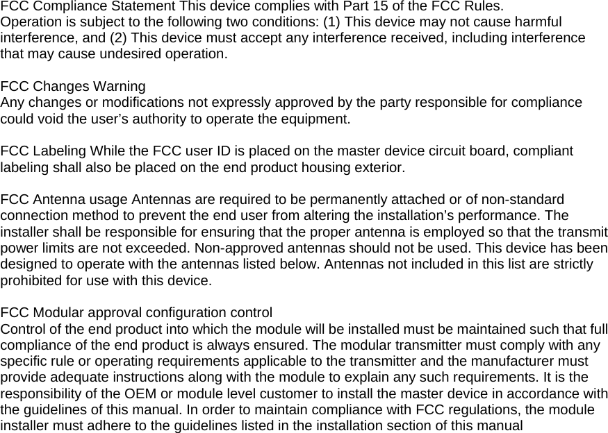 FCC Compliance Statement This device complies with Part 15 of the FCC Rules.      Operation is subject to the following two conditions: (1) This device may not cause harmful interference, and (2) This device must accept any interference received, including interference   that may cause undesired operation.        FCC Changes Warning   Any changes or modifications not expressly approved by the party responsible for compliance could void the user&rsquo;s authority to operate the equipment.    FCC Labeling While the FCC user ID is placed on the master device circuit board, compliant labeling shall also be placed on the end product housing exterior.       FCC Antenna usage Antennas are required to be permanently attached or of non-standard connection method to prevent the end user from altering the installation&rsquo;s performance. The installer shall be responsible for ensuring that the proper antenna is employed so that the transmit power limits are not exceeded. Non-approved antennas should not be used. This device has been designed to operate with the antennas listed below. Antennas not included in this list are strictly prohibited for use with this device.    FCC Modular approval configuration control   Control of the end product into which the module will be installed must be maintained such that full compliance of the end product is always ensured. The modular transmitter must comply with any specific rule or operating requirements applicable to the transmitter and the manufacturer must provide adequate instructions along with the module to explain any such requirements. It is the responsibility of the OEM or module level customer to install the master device in accordance with the guidelines of this manual. In order to maintain compliance with FCC regulations, the module installer must adhere to the guidelines listed in the installation section of this manual  