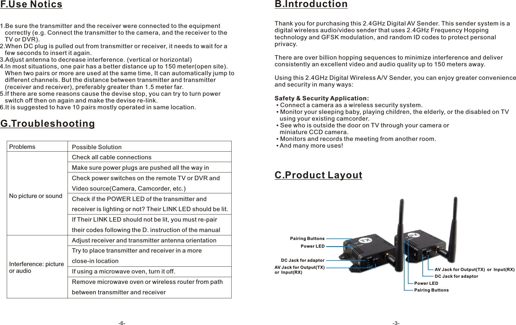 B.IntroductionThank you for purchasing this 2.4GHz Digital AV Sender. This sender system is a digital wireless audio/video sender that uses 2.4GHz Frequency Hopping technology and GFSK modulation, and random ID codes to protect personal privacy.There are over billion hopping sequences to minimize interference and deliver consistently an excellent video and audio quality up to 150 meters away.Using this 2.4GHz Digital Wireless A/V Sender, you can enjoy greater convenience and security in many ways:Safety &amp; Security Application: ▪ Connect a camera as a wireless security system. ▪ Monitor your sleeping baby, playing children, the elderly, or the disabled on TV    using your existing camcorder. ▪ See who is outside the door on TV through your camera or   miniature CCD camera. ▪ Monitors and records the meeting from another room. ▪ And many more uses!C.Product LayoutPairing ButtonsPower LEDDC Jack for adaptorAV Jack for Output(TX) or Input(RX)Pairing ButtonsPower LEDDC Jack for adaptorAV Jack for Output(TX) or Input(RX)-3-F.Use NoticsG.Troubleshooting1.Be sure the transmitter and the receiver were connected to the equipment    correctly (e.g. Connect the transmitter to the camera, and the receiver to the    TV or DVR).2.When DC plug is pulled out from transmitter or receiver, it needs to wait for a    few seconds to insert it again.3.Adjust antenna to decrease interference. (vertical or horizontal)4.In most situations, one pair has a better distance up to 150 meter(open site).    When two pairs or more are used at the same time, It can automatically jump to    different channels. But the distance between transmitter and transmitter    (receiver and receiver), preferably greater than 1.5 meter far.5.If there are some reasons cause the devise stop, you can try to turn power    switch off then on again and make the devise re-link.6.It is suggested to have 10 pairs mostly operated in same location.Possible SolutionCheck all cable connectionsMake sure power plugs are pushed all the way inCheck power switches on the remote TV or DVR and Video source(Camera, Camcorder, etc.)Check if the POWER LED of the transmitter and receiver is lighting or not? Their LINK LED should be lit.If Their LINK LED should not be lit, you must re-pair their codes following the D. instruction of the manual Adjust receiver and transmitter antenna orientationTry to place transmitter and receiver in a more close-in locationIf using a microwave oven, turn it off.Remove microwave oven or wireless router from path between transmitter and receiverProblemsNo picture or soundInterference: picture or audio-6-