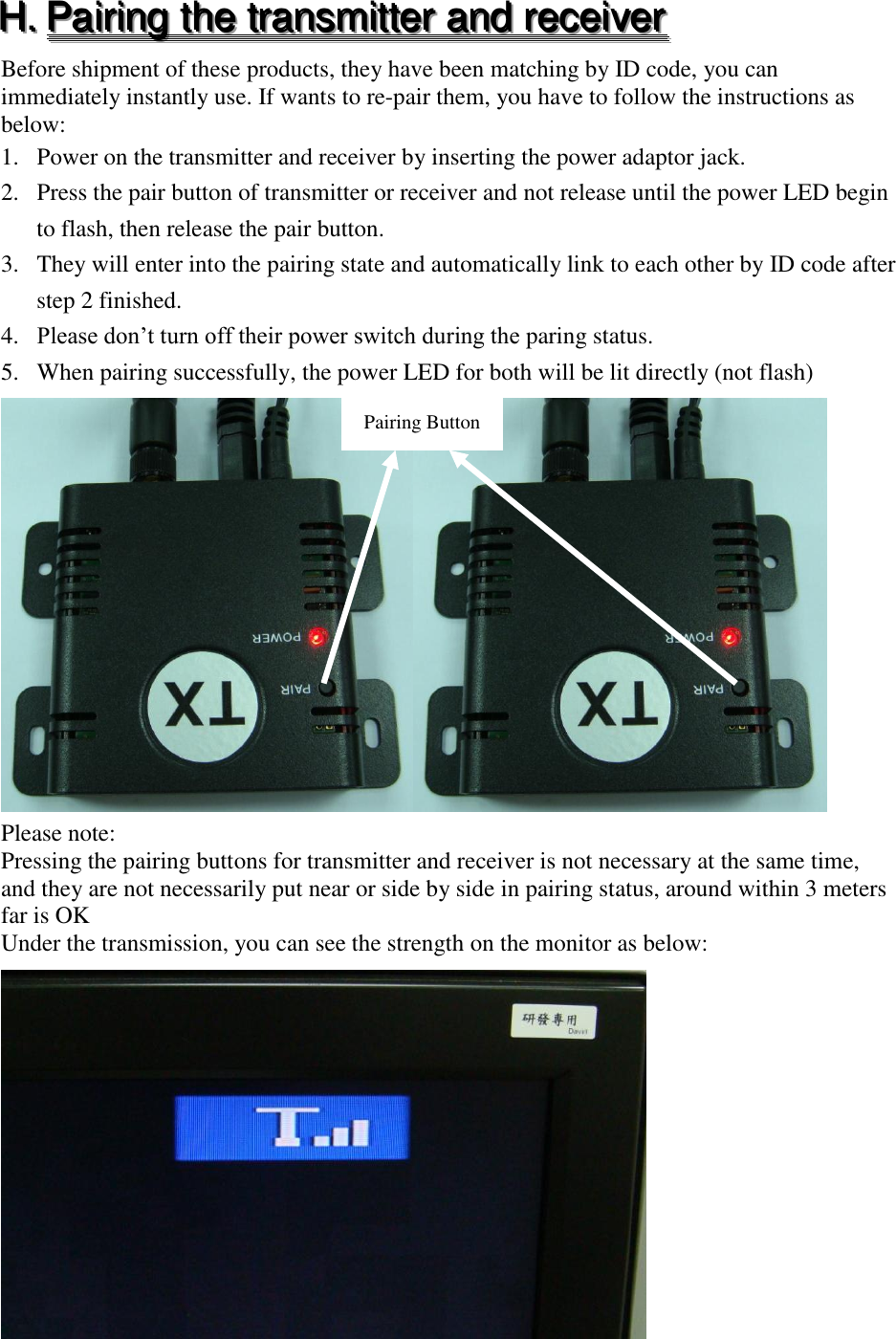 HHH...   PPPaaaiiirrriiinnnggg   ttthhheee   tttrrraaannnsssmmmiiitttttteeerrr   aaannnddd   rrreeeccceeeiiivvveeerrr   Before shipment of these products, they have been matching by ID code, you can immediately instantly use. If wants to re-pair them, you have to follow the instructions as below: 1. Power on the transmitter and receiver by inserting the power adaptor jack. 2. Press the pair button of transmitter or receiver and not release until the power LED begin to flash, then release the pair button. 3. They will enter into the pairing state and automatically link to each other by ID code after step 2 finished. 4. Please don&rsquo;t turn off their power switch during the paring status. 5. When pairing successfully, the power LED for both will be lit directly (not flash)    Please note: Pressing the pairing buttons for transmitter and receiver is not necessary at the same time, and they are not necessarily put near or side by side in pairing status, around within 3 meters far is OK Under the transmission, you can see the strength on the monitor as below:  Pairing Button 