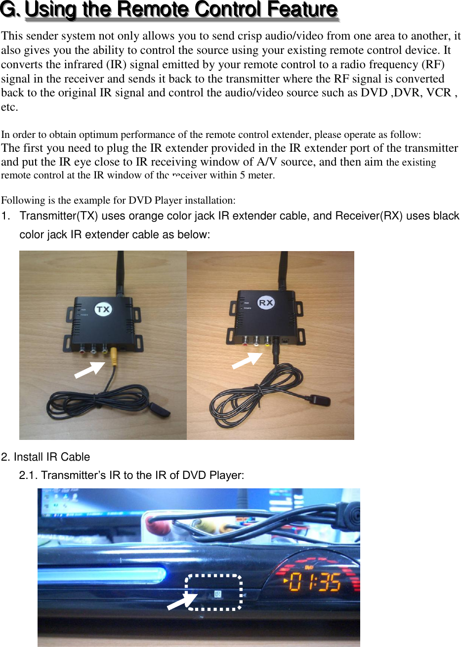 GGG...   UUUsssiiinnnggg   ttthhheee   RRReeemmmooottteee   CCCooonnntttrrrooolll   FFFeeeaaatttuuurrreee   This sender system not only allows you to send crisp audio/video from one area to another, it also gives you the ability to control the source using your existing remote control device. It converts the infrared (IR) signal emitted by your remote control to a radio frequency (RF) signal in the receiver and sends it back to the transmitter where the RF signal is converted back to the original IR signal and control the audio/video source such as DVD ,DVR, VCR , etc.  In order to obtain optimum performance of the remote control extender, please operate as follow: The first you need to plug the IR extender provided in the IR extender port of the transmitter and put the IR eye close to IR receiving window of A/V source, and then aim the existing remote control at the IR window of the receiver within 5 meter.  Following is the example for DVD Player installation: 1.  Transmitter(TX) uses orange color jack IR extender cable, and Receiver(RX) uses black color jack IR extender cable as below:  2. Install IR Cable 2.1. Transmitter&rsquo;s IR to the IR of DVD Player:    