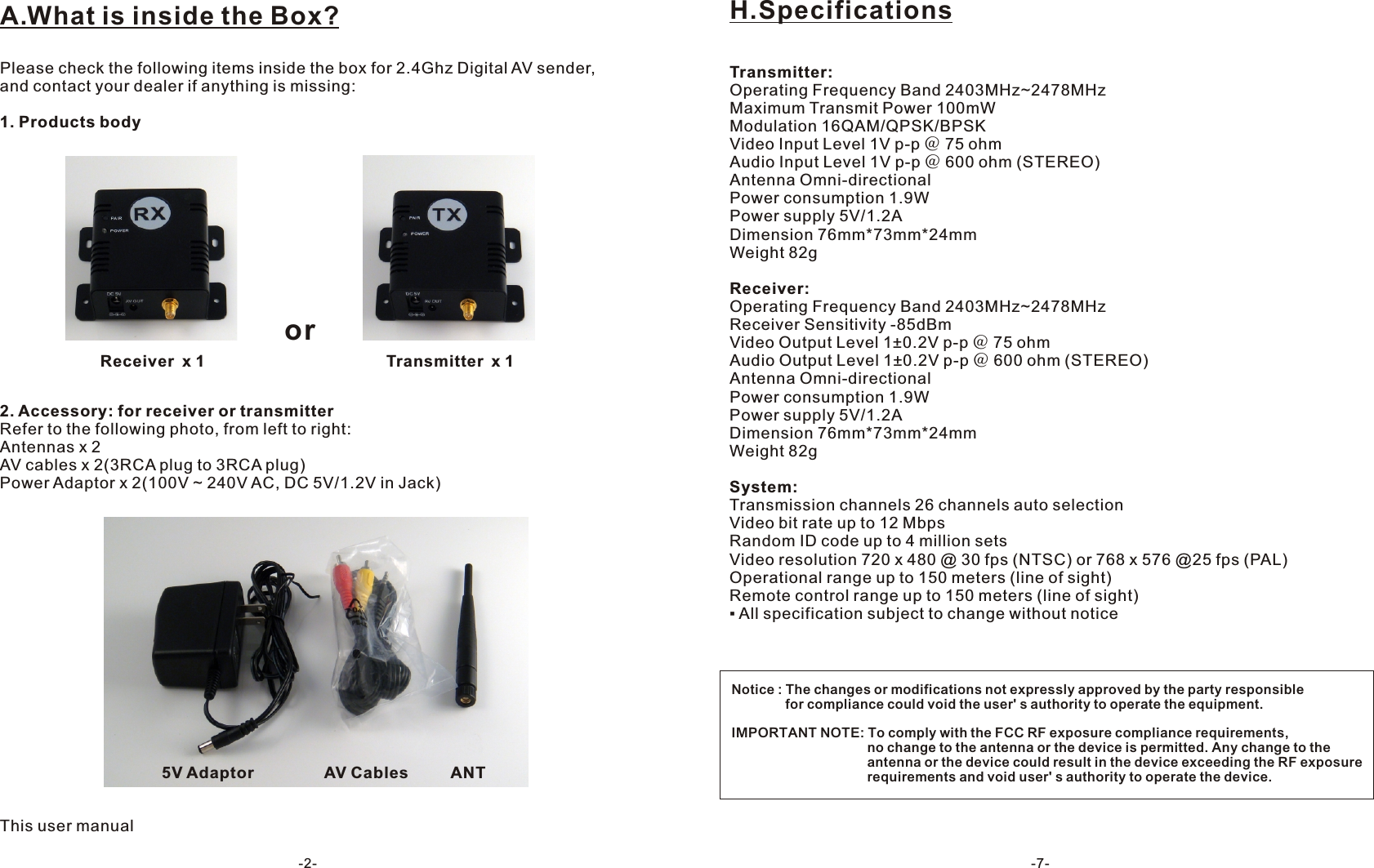 A.What is inside the Box?Please check the following items inside the box for 2.4Ghz Digital AV sender, and contact your dealer if anything is missing:1. Products body2. Accessory: for receiver or transmitter Refer to the following photo, from left to right:Antennas x 2AV cables x 2(3RCA plug to 3RCA plug)Power Adaptor x 2(100V ~ 240V AC, DC 5V/1.2V in Jack)This user manualorReceiver x 1 Transmitter x 15V Adaptor AV Cables ANT-2-Transmitter:Operating Frequency Band 2403MHz~2478MHzMaximum Transmit Power 100mWModulation 16QAM/QPSK/BPSKVideo Input Level 1V p-p ＠ 75 ohmAudio Input Level 1V p-p ＠ 600 ohm (STEREO)Antenna Omni-directionalPower consumption 1.9WPower supply 5V/1.2ADimension 76mm*73mm*24mmWeight 82gReceiver:Operating Frequency Band 2403MHz~2478MHzReceiver Sensitivity -85dBm Video Output Level 1&plusmn;0.2V p-p ＠ 75 ohmAudio Output Level 1&plusmn;0.2V p-p ＠ 600 ohm (STEREO)Antenna Omni-directionalPower consumption 1.9WPower supply 5V/1.2ADimension 76mm*73mm*24mmWeight 82gSystem:Transmission channels 26 channels auto selectionVideo bit rate up to 12 MbpsRandom ID code up to 4 million setsVideo resolution 720 x 480 @ 30 fps (NTSC) or 768 x 576 @25 fps (PAL)Operational range up to 150 meters (line of sight)Remote control range up to 150 meters (line of sight)▪ All specification subject to change without noticeH.Specifications-7-Notice : The changes or modifications not expressly approved by the party responsible    　       for compliance could void the user' s authority to operate the equipment.IMPORTANT NOTE: To comply with the FCC RF exposure compliance requirements,                                      no change to the antenna or the device is permitted. Any change to the                                      antenna or the device could result in the device exceeding the RF exposure                                      requirements and void user' s authority to operate the device. 