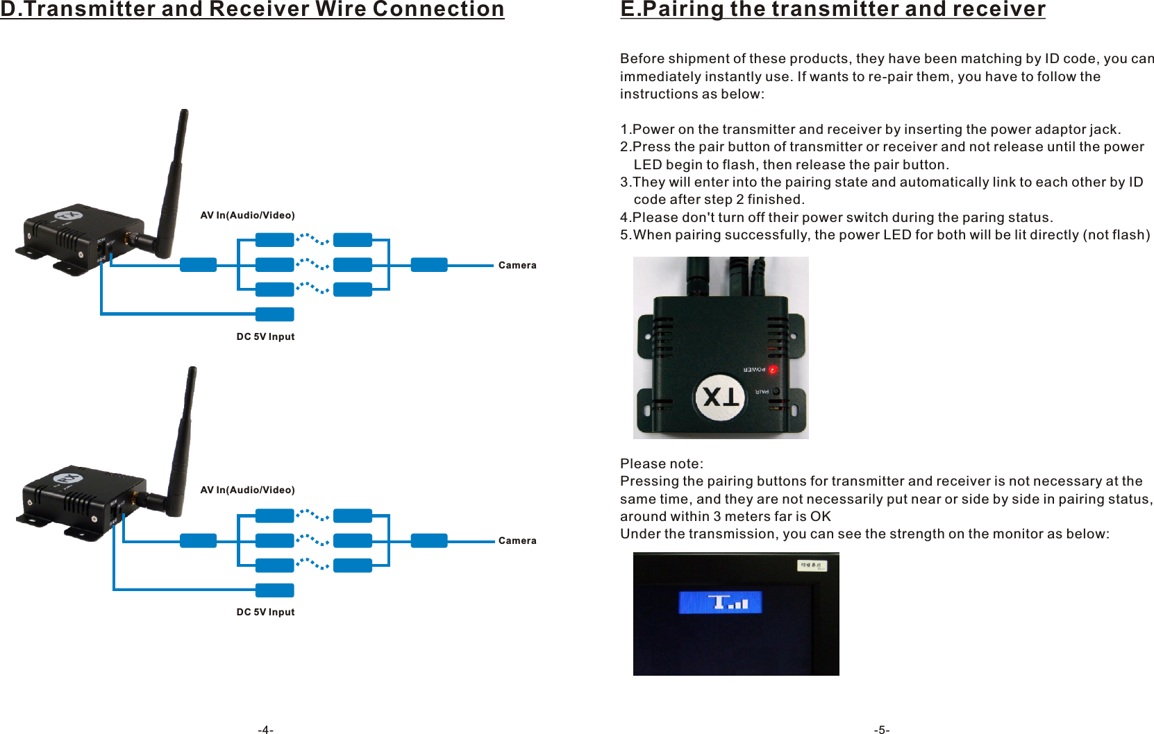 -4-D.Transmitter and Receiver Wire ConnectionDC 5V InputAV In(Audio/Video)CameraDC 5V InputAV In(Audio/Video)CameraE.Pairing the transmitter and receiverBefore shipment of these products, they have been matching by ID code, you can immediately instantly use. If wants to re-pair them, you have to follow the instructions as below:1.Power on the transmitter and receiver by inserting the power adaptor jack.2.Press the pair button of transmitter or receiver and not release until the power   LED begin to flash, then release the pair button.3.They will enter into the pairing state and automatically link to each other by ID   code after step 2 finished.4.Please don't turn off their power switch during the paring status.5.When pairing successfully, the power LED for both will be lit directly (not flash)Please note:Pressing the pairing buttons for transmitter and receiver is not necessary at the same time, and they are not necessarily put near or side by side in pairing status, around within 3 meters far is OKUnder the transmission, you can see the strength on the monitor as below:-5-