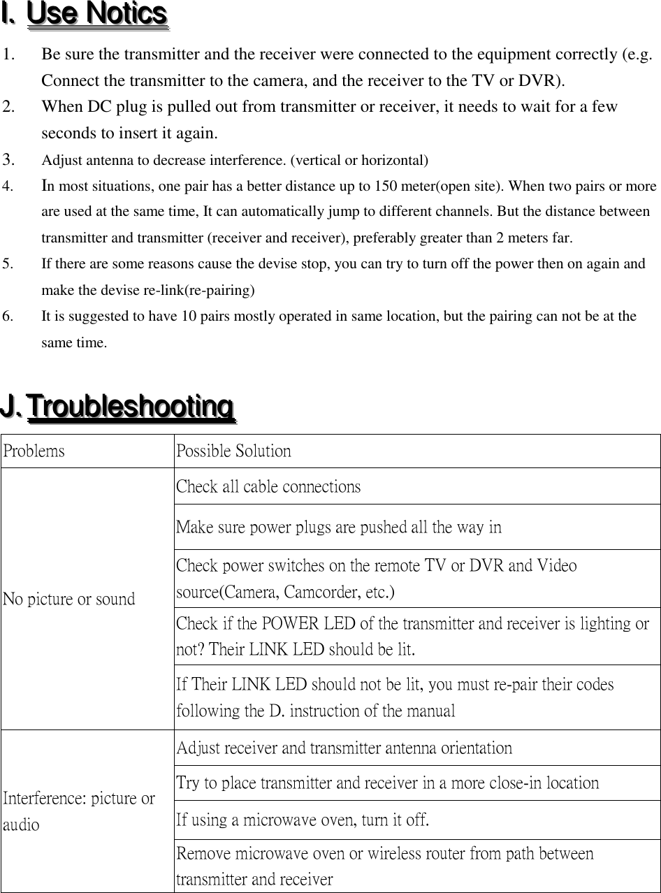 III...   UUUssseee   NNNoootttiiicccsss   1. Be sure the transmitter and the receiver were connected to the equipment correctly (e.g. Connect the transmitter to the camera, and the receiver to the TV or DVR). 2. When DC plug is pulled out from transmitter or receiver, it needs to wait for a few seconds to insert it again. 3. Adjust antenna to decrease interference. (vertical or horizontal) 4. In most situations, one pair has a better distance up to 150 meter(open site). When two pairs or more are used at the same time, It can automatically jump to different channels. But the distance between transmitter and transmitter (receiver and receiver), preferably greater than 2 meters far. 5. If there are some reasons cause the devise stop, you can try to turn off the power then on again and make the devise re-link(re-pairing) 6. It is suggested to have 10 pairs mostly operated in same location, but the pairing can not be at the same time.  JJJ...   TTTrrrooouuubbbllleeessshhhooooootttiiinnnggg   Problems Possible Solution No picture or sound Check all cable connections Make sure power plugs are pushed all the way in Check power switches on the remote TV or DVR and Video source(Camera, Camcorder, etc.) Check if the POWER LED of the transmitter and receiver is lighting or not? Their LINK LED should be lit. If Their LINK LED should not be lit, you must re-pair their codes following the D. instruction of the manual   Interference: picture or audio Adjust receiver and transmitter antenna orientation Try to place transmitter and receiver in a more close-in location If using a microwave oven, turn it off. Remove microwave oven or wireless router from path between transmitter and receiver 