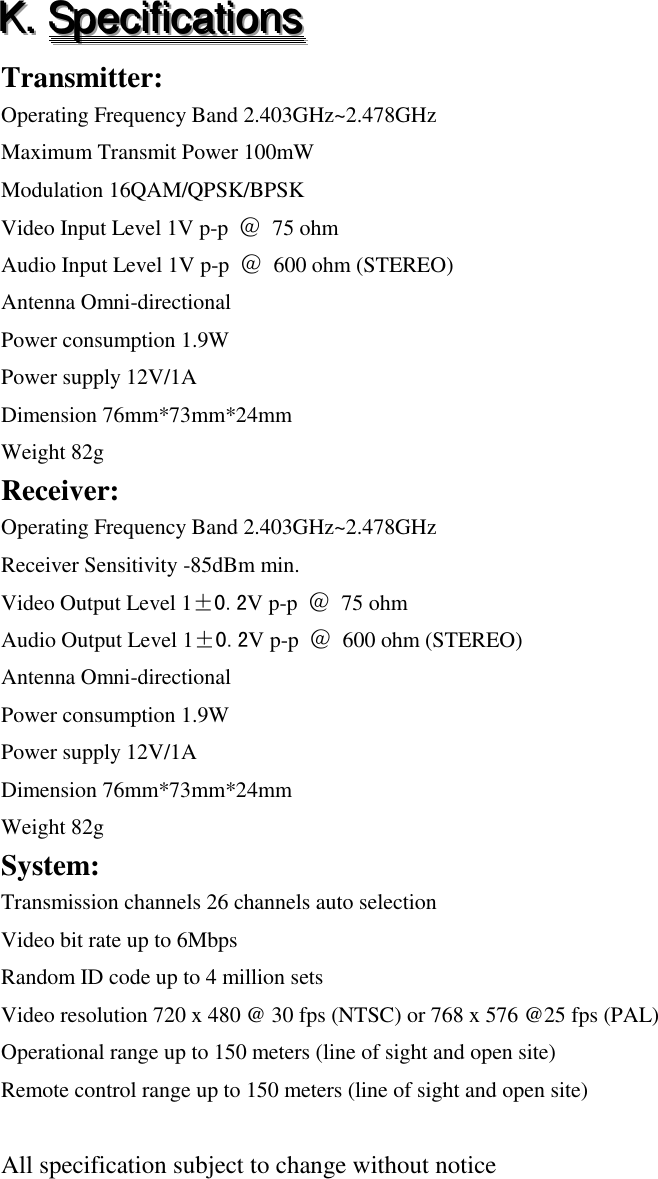 KKK...   SSSpppeeeccciiifffiiicccaaatttiiiooonnnsss   Transmitter: Operating Frequency Band 2.403GHz~2.478GHz Maximum Transmit Power 100mW Modulation 16QAM/QPSK/BPSK Video Input Level 1V p-p  ＠ 75 ohm Audio Input Level 1V p-p  ＠ 600 ohm (STEREO) Antenna Omni-directional Power consumption 1.9W Power supply 12V/1A Dimension 76mm*73mm*24mm Weight 82g Receiver: Operating Frequency Band 2.403GHz~2.478GHz Receiver Sensitivity -85dBm min. Video Output Level 1&plusmn;0.2V p-p  ＠ 75 ohm Audio Output Level 1&plusmn;0.2V p-p  ＠ 600 ohm (STEREO) Antenna Omni-directional Power consumption 1.9W Power supply 12V/1A Dimension 76mm*73mm*24mm Weight 82g System: Transmission channels 26 channels auto selection Video bit rate up to 6Mbps Random ID code up to 4 million sets Video resolution 720 x 480 @ 30 fps (NTSC) or 768 x 576 @25 fps (PAL) Operational range up to 150 meters (line of sight and open site) Remote control range up to 150 meters (line of sight and open site)  All specification subject to change without notice    