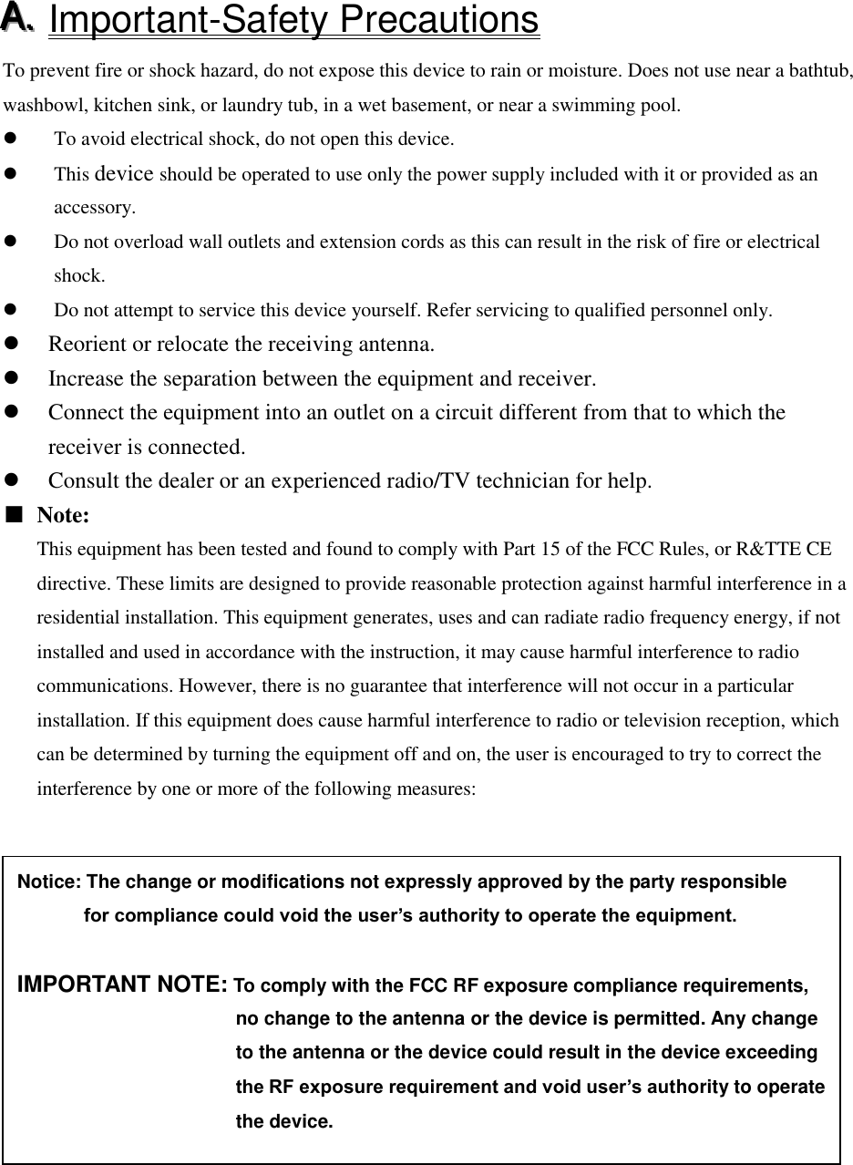 AAA...   Important-Safety Precautions   To prevent fire or shock hazard, do not expose this device to rain or moisture. Does not use near a bathtub, washbowl, kitchen sink, or laundry tub, in a wet basement, or near a swimming pool.  To avoid electrical shock, do not open this device.  This device should be operated to use only the power supply included with it or provided as an accessory.  Do not overload wall outlets and extension cords as this can result in the risk of fire or electrical shock.  Do not attempt to service this device yourself. Refer servicing to qualified personnel only.  Reorient or relocate the receiving antenna.  Increase the separation between the equipment and receiver.  Connect the equipment into an outlet on a circuit different from that to which the receiver is connected.  Consult the dealer or an experienced radio/TV technician for help. ■ Note: This equipment has been tested and found to comply with Part 15 of the FCC Rules, or R&amp;TTE CE directive. These limits are designed to provide reasonable protection against harmful interference in a residential installation. This equipment generates, uses and can radiate radio frequency energy, if not installed and used in accordance with the instruction, it may cause harmful interference to radio communications. However, there is no guarantee that interference will not occur in a particular installation. If this equipment does cause harmful interference to radio or television reception, which can be determined by turning the equipment off and on, the user is encouraged to try to correct the interference by one or more of the following measures:  Notice: The change or modifications not expressly approved by the party responsible          for compliance could void the user&rsquo;s authority to operate the equipment.  IMPORTANT NOTE: To comply with the FCC RF exposure compliance requirements,                                                 no change to the antenna or the device is permitted. Any change                                               to the antenna or the device could result in the device exceeding                          the RF exposure requirement and void user&rsquo;s authority to operate                                                 the device. 