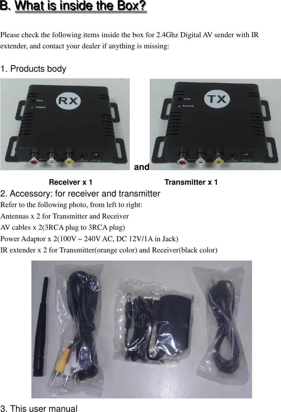 BBB...   WWWhhhaaattt   iiisss   iiinnnsssiiidddeee   ttthhheee   BBBoooxxx???    Please check the following items inside the box for 2.4Ghz Digital AV sender with IR extender, and contact your dealer if anything is missing:  1. Products body  and                        Receiver x 1                         Transmitter x 1 2. Accessory: for receiver and transmitter   Refer to the following photo, from left to right: Antennas x 2 for Transmitter and Receiver AV cables x 2(3RCA plug to 3RCA plug) Power Adaptor x 2(100V ~ 240V AC, DC 12V/1A in Jack) IR extender x 2 for Transmitter(orange color) and Receiver(black color)  3. This user manual 