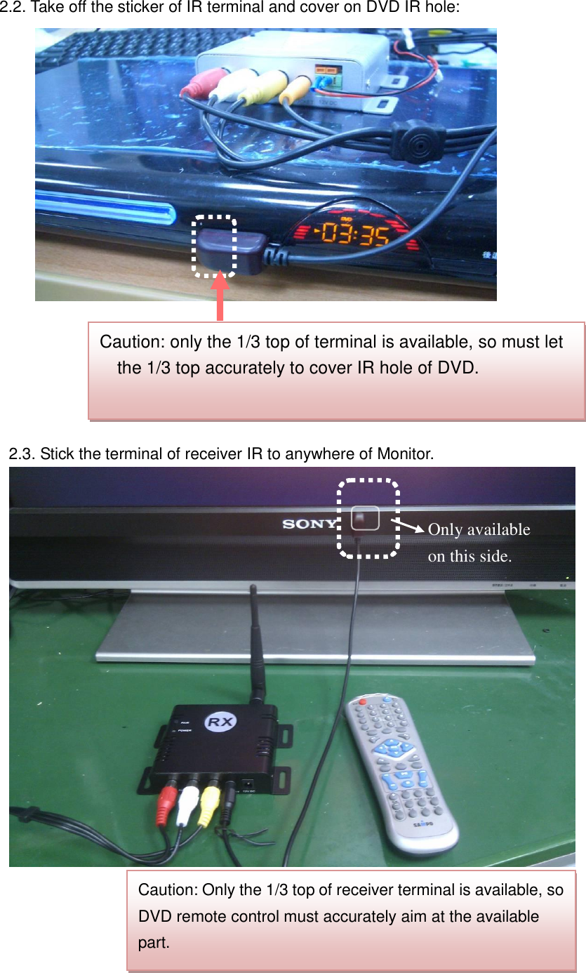 2.2. Take off the sticker of IR terminal and cover on DVD IR hole:       2.3. Stick the terminal of receiver IR to anywhere of Monitor.                        Caution: only the 1/3 top of terminal is available, so must let the 1/3 top accurately to cover IR hole of DVD.   Caution: Only the 1/3 top of receiver terminal is available, so DVD remote control must accurately aim at the available part.   Only available on this side. 