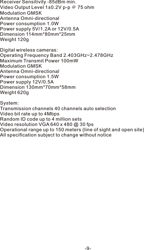 Receiver Sensitivity -85dBm min.Video Output Level 1&plusmn;0.2V p-p ＠ 75 ohmModulation GMSKAntenna Omni-directionalPower consumption 1.0WPower supply 5V/1.2A or 12V/0.5ADimension 114mm*80mm*25mmWeight 120gDigital wireless cameras:Operating Frequency Band 2.403GHz~2.478GHzMaximum Transmit Power 100mWModulation GMSKAntenna Omni-directionalPower consumption 1.5WPower supply 12V/0.5ADimension 130mm*70mm*58mmWeight 620gSystem:Transmission channels 40 channels auto selectionVideo bit rate up to 4MbpsRandom ID code up to 4 million setsVideo resolution VGA 640 x 480 @ 30 fps Operational range up to 150 meters (line of sight and open site)All specification subject to change without notice-9-