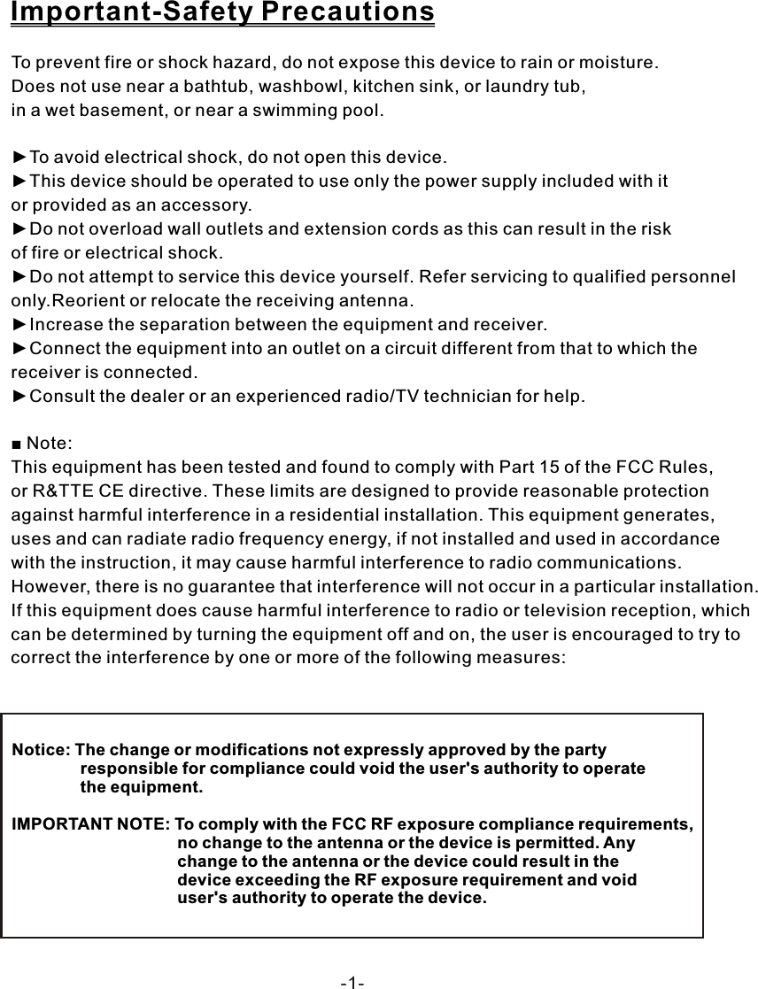 To prevent fire or shock hazard, do not expose this device to rain or moisture. Does not use near a bathtub, washbowl, kitchen sink, or laundry tub, in a wet basement, or near a swimming pool.►To avoid electrical shock, do not open this device.►This device should be operated to use only the power supply included with it or provided as an accessory.►Do not overload wall outlets and extension cords as this can result in the risk of fire or electrical shock.►Do not attempt to service this device yourself. Refer servicing to qualified personnel only.Reorient or relocate the receiving antenna.►Increase the separation between the equipment and receiver.►Connect the equipment into an outlet on a circuit different from that to which the receiver is connected.►Consult the dealer or an experienced radio/TV technician for help.■ Note:This equipment has been tested and found to comply with Part 15 of the FCC Rules, or R&amp;TTE CE directive. These limits are designed to provide reasonable protection against harmful interference in a residential installation. This equipment generates, uses and can radiate radio frequency energy, if not installed and used in accordance with the instruction, it may cause harmful interference to radio communications. However, there is no guarantee that interference will not occur in a particular installation. If this equipment does cause harmful interference to radio or television reception, which can be determined by turning the equipment off and on, the user is encouraged to try to correct the interference by one or more of the following measures:Important-Safety PrecautionsNotice: The change or modifications not expressly approved by the party                responsible for compliance could void the user's authority to operate                the equipment.IMPORTANT NOTE: To comply with the FCC RF exposure compliance requirements,                                     no change to the antenna or the device is permitted. Any                                     change to the antenna or the device could result in the                                     device exceeding the RF exposure requirement and void                                     user's authority to operate the device.-1-