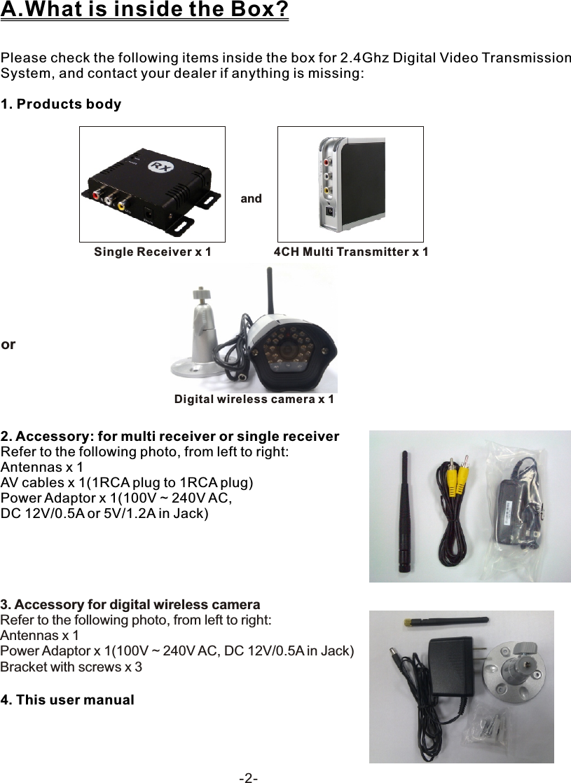  -2-Please check the following items inside the box for 2.4Ghz Digital Video Transmission System, and contact your dealer if anything is missing:1. Products bodyA.What is inside the Box?andSingle Receiver x 1 4CH Multi Transmitter x 12. Accessory: for multi receiver or single receiver Refer to the following photo, from left to right:Antennas x 1 AV cables x 1(1RCA plug to 1RCA plug)Power Adaptor x 1(100V ~ 240V AC, DC 12V/0.5A or 5V/1.2A in Jack)4. This user manual3. Accessory for digital wireless cameraRefer to the following photo, from left to right:Antennas x 1Power Adaptor x 1(100V ~ 240V AC, DC 12V/0.5A in Jack)Bracket with screws x 3 or         Digital wireless camera x 1