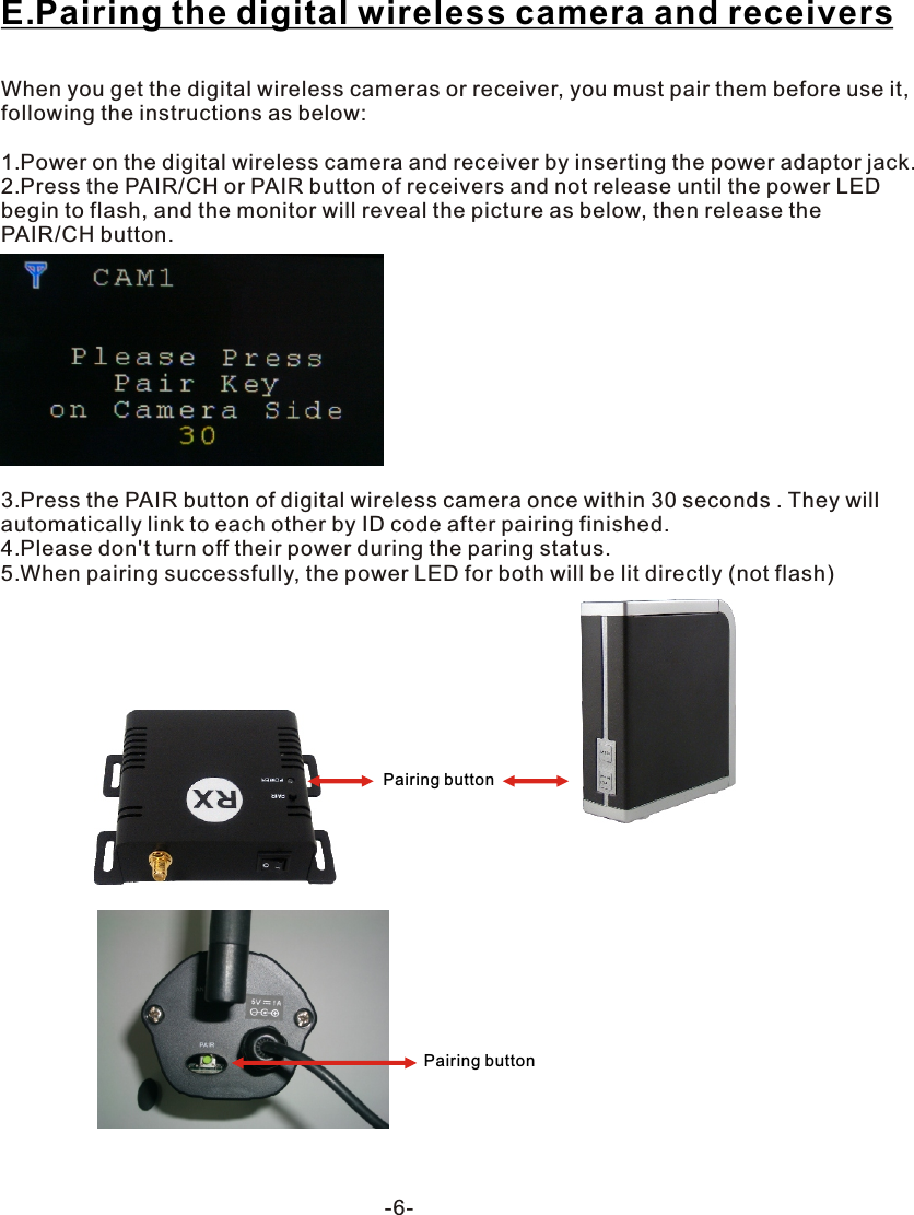 -6-E.Pairing the digital wireless camera and receiversWhen you get the digital wireless cameras or receiver, you must pair them before use it, following the instructions as below:1.Power on the digital wireless camera and receiver by inserting the power adaptor jack.2.Press the PAIR/CH or PAIR button of receivers and not release until the power LED begin to flash, and the monitor will reveal the picture as below, then release the PAIR/CH button.3.Press the PAIR button of digital wireless camera once within 30 seconds . They will automatically link to each other by ID code after pairing finished.4.Please don't turn off their power during the paring status.5.When pairing successfully, the power LED for both will be lit directly (not flash) Pairing buttonPairing button